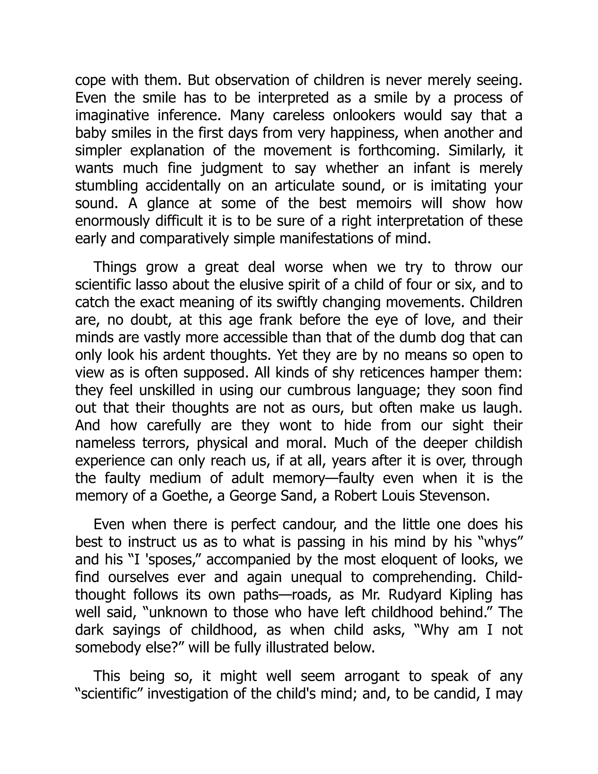 cope with them. But observation of children is never merely seeing.
Even the smile has to be interpreted as a smile by a process of
imaginative inference. Many careless onlookers would say that a
baby smiles in the first days from very happiness, when another and
simpler explanation of the movement is forthcoming. Similarly, it
wants much fine judgment to say whether an infant is merely
stumbling accidentally on an articulate sound, or is imitating your
sound. A glance at some of the best memoirs will show how
enormously difficult it is to be sure of a right interpretation of these
early and comparatively simple manifestations of mind.
Things grow a great deal worse when we try to throw our
scientific lasso about the elusive spirit of a child of four or six, and to
catch the exact meaning of its swiftly changing movements. Children
are, no doubt, at this age frank before the eye of love, and their
minds are vastly more accessible than that of the dumb dog that can
only look his ardent thoughts. Yet they are by no means so open to
view as is often supposed. All kinds of shy reticences hamper them:
they feel unskilled in using our cumbrous language; they soon find
out that their thoughts are not as ours, but often make us laugh.
And how carefully are they wont to hide from our sight their
nameless terrors, physical and moral. Much of the deeper childish
experience can only reach us, if at all, years after it is over, through
the faulty medium of adult memory—faulty even when it is the
memory of a Goethe, a George Sand, a Robert Louis Stevenson.
Even when there is perfect candour, and the little one does his
best to instruct us as to what is passing in his mind by his “whys”
and his “I 'sposes,” accompanied by the most eloquent of looks, we
find ourselves ever and again unequal to comprehending. Child-
thought follows its own paths—roads, as Mr. Rudyard Kipling has
well said, “unknown to those who have left childhood behind.” The
dark sayings of childhood, as when child asks, “Why am I not
somebody else?” will be fully illustrated below.
This being so, it might well seem arrogant to speak of any
“scientific” investigation of the child's mind; and, to be candid, I may
 