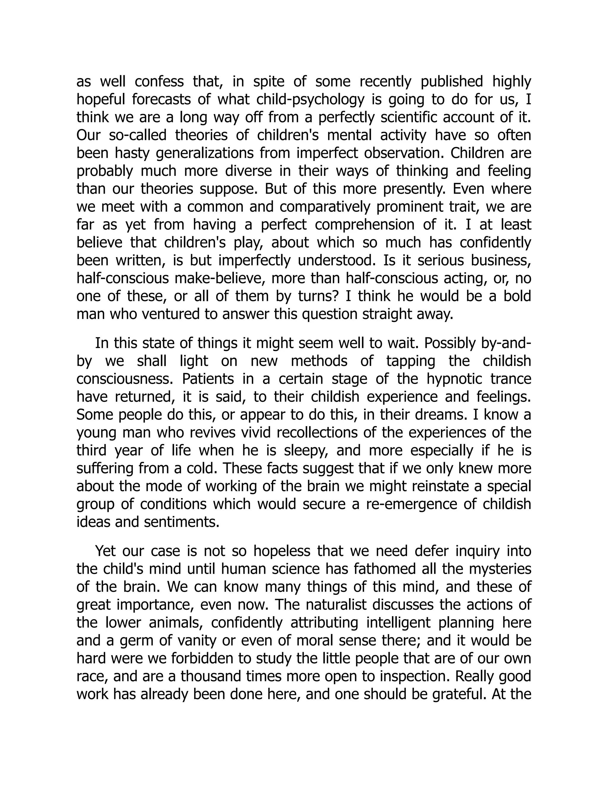 as well confess that, in spite of some recently published highly
hopeful forecasts of what child-psychology is going to do for us, I
think we are a long way off from a perfectly scientific account of it.
Our so-called theories of children's mental activity have so often
been hasty generalizations from imperfect observation. Children are
probably much more diverse in their ways of thinking and feeling
than our theories suppose. But of this more presently. Even where
we meet with a common and comparatively prominent trait, we are
far as yet from having a perfect comprehension of it. I at least
believe that children's play, about which so much has confidently
been written, is but imperfectly understood. Is it serious business,
half-conscious make-believe, more than half-conscious acting, or, no
one of these, or all of them by turns? I think he would be a bold
man who ventured to answer this question straight away.
In this state of things it might seem well to wait. Possibly by-and-
by we shall light on new methods of tapping the childish
consciousness. Patients in a certain stage of the hypnotic trance
have returned, it is said, to their childish experience and feelings.
Some people do this, or appear to do this, in their dreams. I know a
young man who revives vivid recollections of the experiences of the
third year of life when he is sleepy, and more especially if he is
suffering from a cold. These facts suggest that if we only knew more
about the mode of working of the brain we might reinstate a special
group of conditions which would secure a re-emergence of childish
ideas and sentiments.
Yet our case is not so hopeless that we need defer inquiry into
the child's mind until human science has fathomed all the mysteries
of the brain. We can know many things of this mind, and these of
great importance, even now. The naturalist discusses the actions of
the lower animals, confidently attributing intelligent planning here
and a germ of vanity or even of moral sense there; and it would be
hard were we forbidden to study the little people that are of our own
race, and are a thousand times more open to inspection. Really good
work has already been done here, and one should be grateful. At the
 