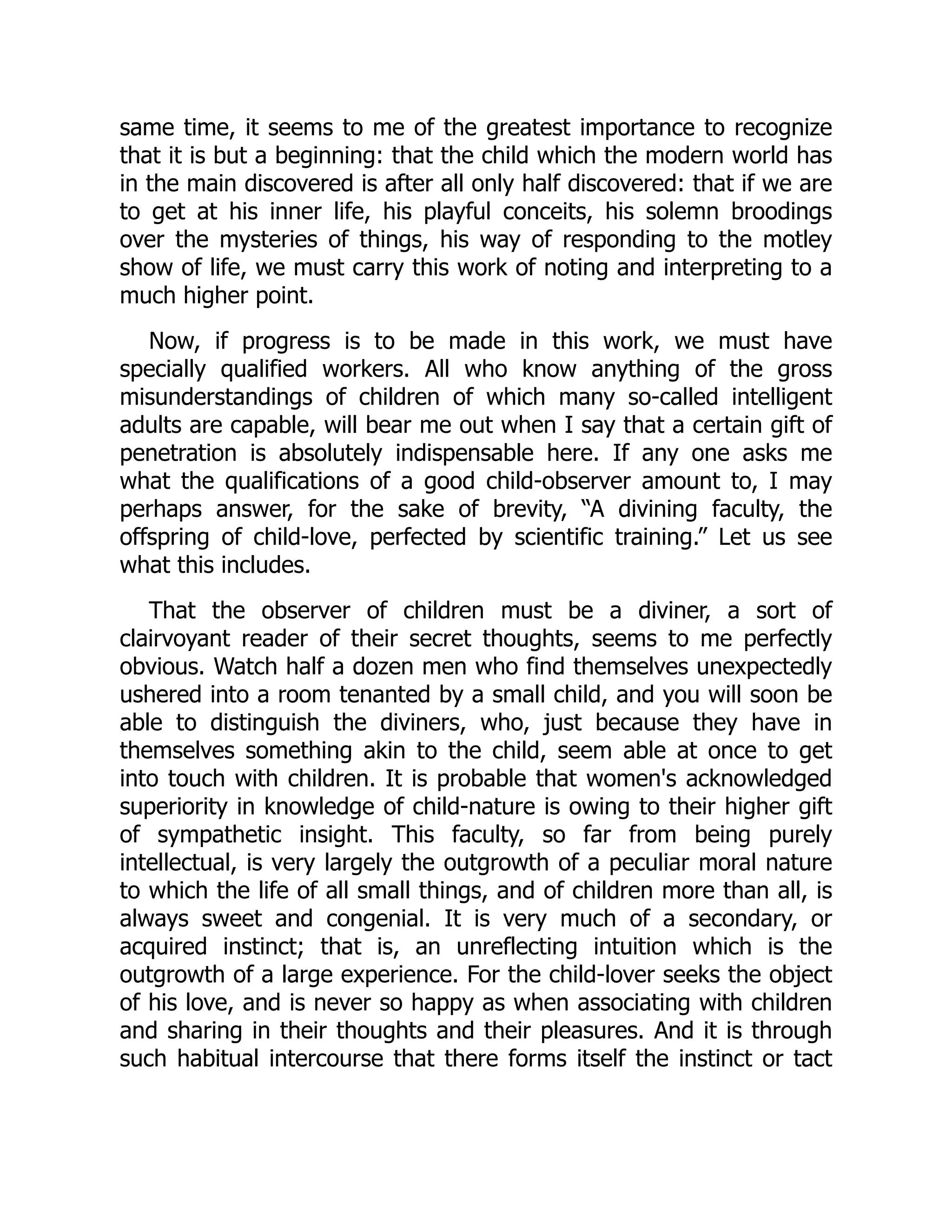 same time, it seems to me of the greatest importance to recognize
that it is but a beginning: that the child which the modern world has
in the main discovered is after all only half discovered: that if we are
to get at his inner life, his playful conceits, his solemn broodings
over the mysteries of things, his way of responding to the motley
show of life, we must carry this work of noting and interpreting to a
much higher point.
Now, if progress is to be made in this work, we must have
specially qualified workers. All who know anything of the gross
misunderstandings of children of which many so-called intelligent
adults are capable, will bear me out when I say that a certain gift of
penetration is absolutely indispensable here. If any one asks me
what the qualifications of a good child-observer amount to, I may
perhaps answer, for the sake of brevity, “A divining faculty, the
offspring of child-love, perfected by scientific training.” Let us see
what this includes.
That the observer of children must be a diviner, a sort of
clairvoyant reader of their secret thoughts, seems to me perfectly
obvious. Watch half a dozen men who find themselves unexpectedly
ushered into a room tenanted by a small child, and you will soon be
able to distinguish the diviners, who, just because they have in
themselves something akin to the child, seem able at once to get
into touch with children. It is probable that women's acknowledged
superiority in knowledge of child-nature is owing to their higher gift
of sympathetic insight. This faculty, so far from being purely
intellectual, is very largely the outgrowth of a peculiar moral nature
to which the life of all small things, and of children more than all, is
always sweet and congenial. It is very much of a secondary, or
acquired instinct; that is, an unreflecting intuition which is the
outgrowth of a large experience. For the child-lover seeks the object
of his love, and is never so happy as when associating with children
and sharing in their thoughts and their pleasures. And it is through
such habitual intercourse that there forms itself the instinct or tact
 