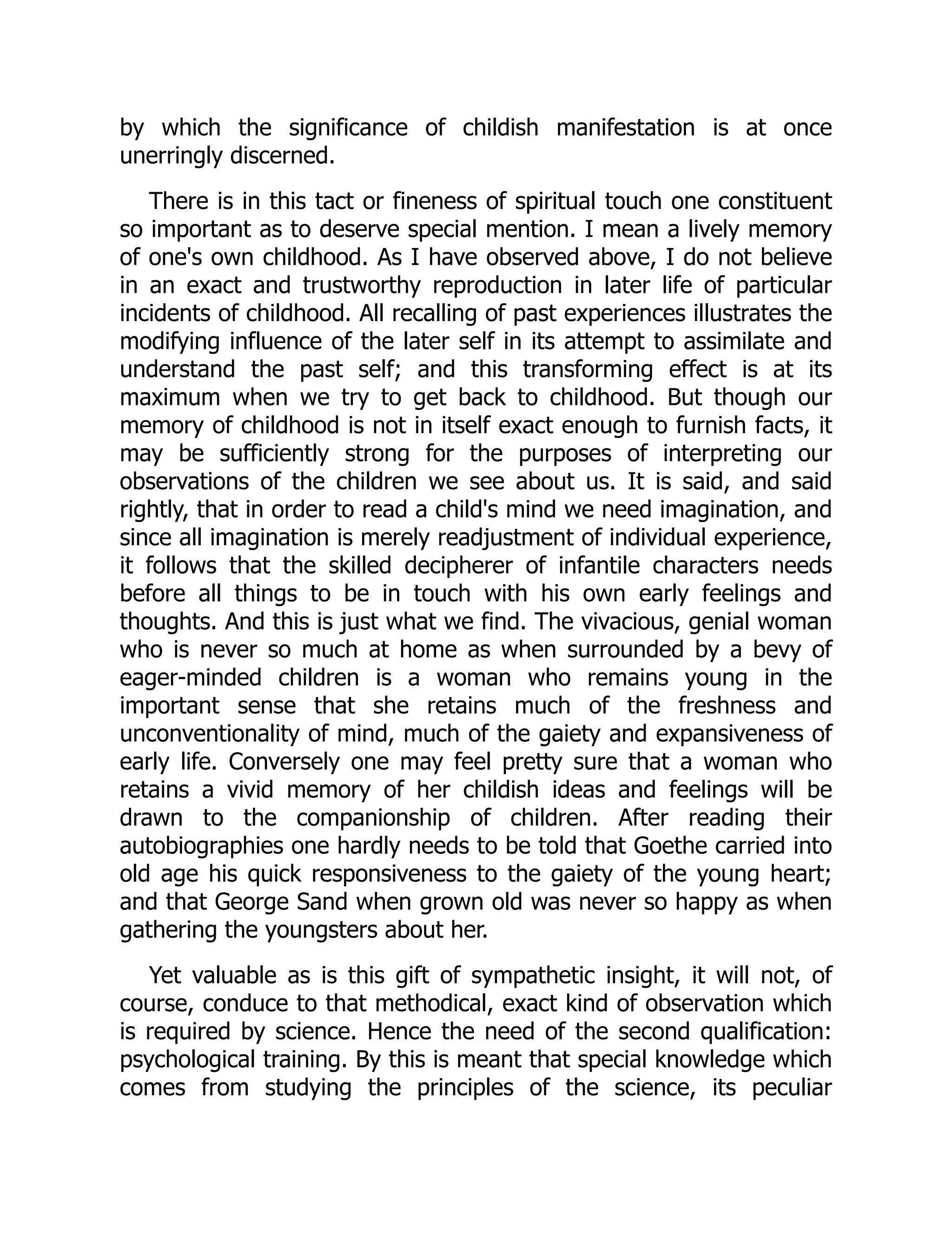 by which the significance of childish manifestation is at once
unerringly discerned.
There is in this tact or fineness of spiritual touch one constituent
so important as to deserve special mention. I mean a lively memory
of one's own childhood. As I have observed above, I do not believe
in an exact and trustworthy reproduction in later life of particular
incidents of childhood. All recalling of past experiences illustrates the
modifying influence of the later self in its attempt to assimilate and
understand the past self; and this transforming effect is at its
maximum when we try to get back to childhood. But though our
memory of childhood is not in itself exact enough to furnish facts, it
may be sufficiently strong for the purposes of interpreting our
observations of the children we see about us. It is said, and said
rightly, that in order to read a child's mind we need imagination, and
since all imagination is merely readjustment of individual experience,
it follows that the skilled decipherer of infantile characters needs
before all things to be in touch with his own early feelings and
thoughts. And this is just what we find. The vivacious, genial woman
who is never so much at home as when surrounded by a bevy of
eager-minded children is a woman who remains young in the
important sense that she retains much of the freshness and
unconventionality of mind, much of the gaiety and expansiveness of
early life. Conversely one may feel pretty sure that a woman who
retains a vivid memory of her childish ideas and feelings will be
drawn to the companionship of children. After reading their
autobiographies one hardly needs to be told that Goethe carried into
old age his quick responsiveness to the gaiety of the young heart;
and that George Sand when grown old was never so happy as when
gathering the youngsters about her.
Yet valuable as is this gift of sympathetic insight, it will not, of
course, conduce to that methodical, exact kind of observation which
is required by science. Hence the need of the second qualification:
psychological training. By this is meant that special knowledge which
comes from studying the principles of the science, its peculiar
 