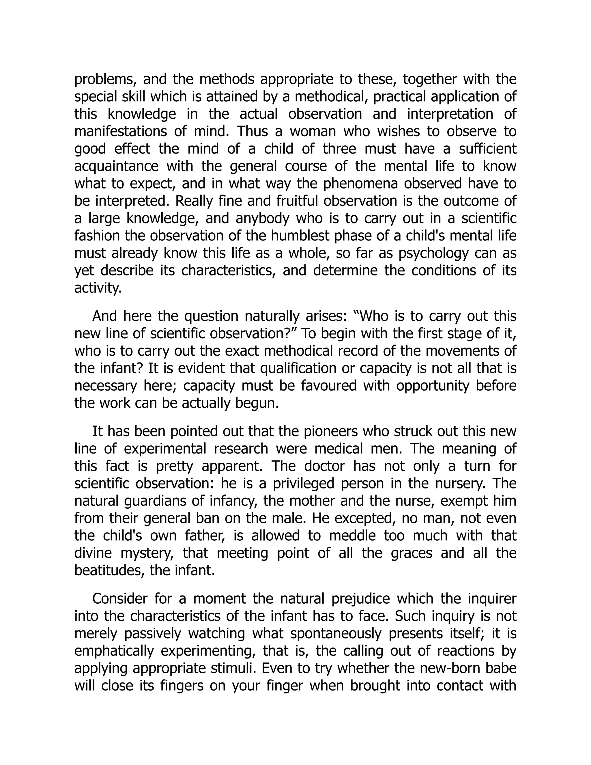 problems, and the methods appropriate to these, together with the
special skill which is attained by a methodical, practical application of
this knowledge in the actual observation and interpretation of
manifestations of mind. Thus a woman who wishes to observe to
good effect the mind of a child of three must have a sufficient
acquaintance with the general course of the mental life to know
what to expect, and in what way the phenomena observed have to
be interpreted. Really fine and fruitful observation is the outcome of
a large knowledge, and anybody who is to carry out in a scientific
fashion the observation of the humblest phase of a child's mental life
must already know this life as a whole, so far as psychology can as
yet describe its characteristics, and determine the conditions of its
activity.
And here the question naturally arises: “Who is to carry out this
new line of scientific observation?” To begin with the first stage of it,
who is to carry out the exact methodical record of the movements of
the infant? It is evident that qualification or capacity is not all that is
necessary here; capacity must be favoured with opportunity before
the work can be actually begun.
It has been pointed out that the pioneers who struck out this new
line of experimental research were medical men. The meaning of
this fact is pretty apparent. The doctor has not only a turn for
scientific observation: he is a privileged person in the nursery. The
natural guardians of infancy, the mother and the nurse, exempt him
from their general ban on the male. He excepted, no man, not even
the child's own father, is allowed to meddle too much with that
divine mystery, that meeting point of all the graces and all the
beatitudes, the infant.
Consider for a moment the natural prejudice which the inquirer
into the characteristics of the infant has to face. Such inquiry is not
merely passively watching what spontaneously presents itself; it is
emphatically experimenting, that is, the calling out of reactions by
applying appropriate stimuli. Even to try whether the new-born babe
will close its fingers on your finger when brought into contact with
 