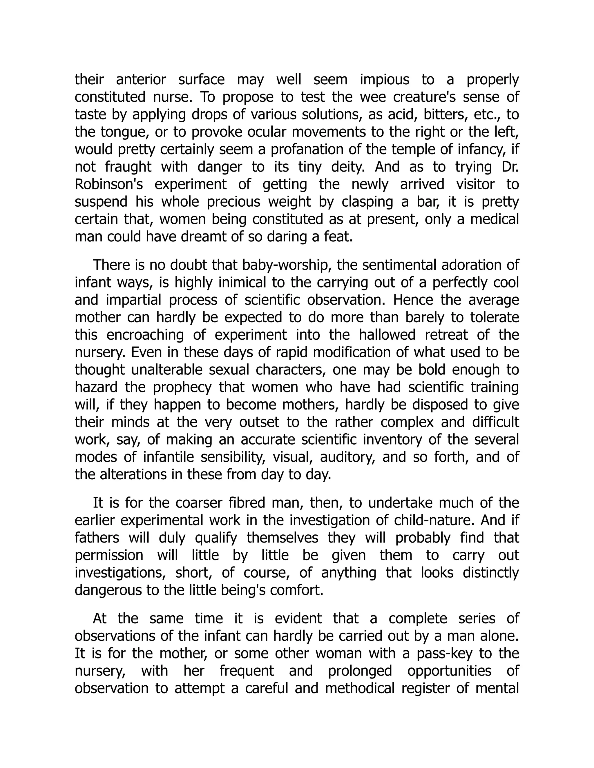 their anterior surface may well seem impious to a properly
constituted nurse. To propose to test the wee creature's sense of
taste by applying drops of various solutions, as acid, bitters, etc., to
the tongue, or to provoke ocular movements to the right or the left,
would pretty certainly seem a profanation of the temple of infancy, if
not fraught with danger to its tiny deity. And as to trying Dr.
Robinson's experiment of getting the newly arrived visitor to
suspend his whole precious weight by clasping a bar, it is pretty
certain that, women being constituted as at present, only a medical
man could have dreamt of so daring a feat.
There is no doubt that baby-worship, the sentimental adoration of
infant ways, is highly inimical to the carrying out of a perfectly cool
and impartial process of scientific observation. Hence the average
mother can hardly be expected to do more than barely to tolerate
this encroaching of experiment into the hallowed retreat of the
nursery. Even in these days of rapid modification of what used to be
thought unalterable sexual characters, one may be bold enough to
hazard the prophecy that women who have had scientific training
will, if they happen to become mothers, hardly be disposed to give
their minds at the very outset to the rather complex and difficult
work, say, of making an accurate scientific inventory of the several
modes of infantile sensibility, visual, auditory, and so forth, and of
the alterations in these from day to day.
It is for the coarser fibred man, then, to undertake much of the
earlier experimental work in the investigation of child-nature. And if
fathers will duly qualify themselves they will probably find that
permission will little by little be given them to carry out
investigations, short, of course, of anything that looks distinctly
dangerous to the little being's comfort.
At the same time it is evident that a complete series of
observations of the infant can hardly be carried out by a man alone.
It is for the mother, or some other woman with a pass-key to the
nursery, with her frequent and prolonged opportunities of
observation to attempt a careful and methodical register of mental
 