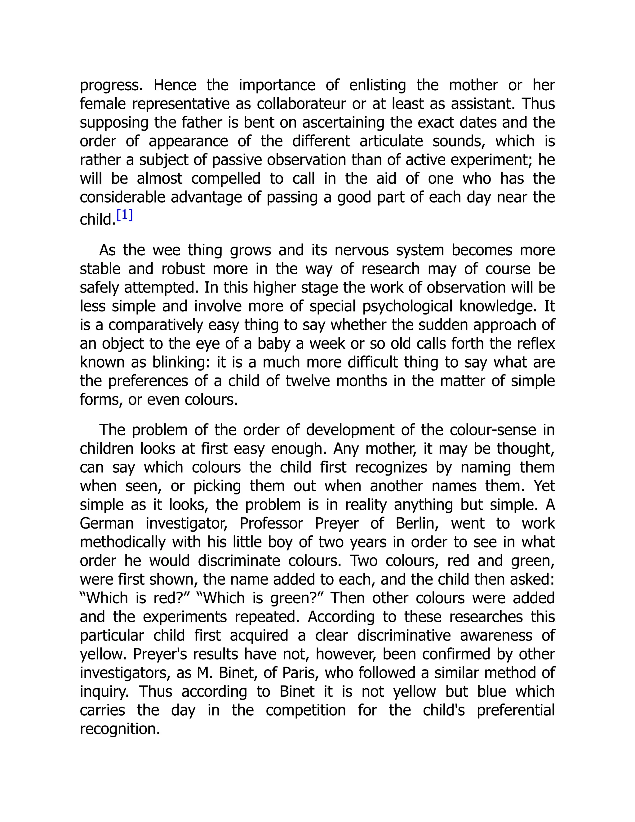 progress. Hence the importance of enlisting the mother or her
female representative as collaborateur or at least as assistant. Thus
supposing the father is bent on ascertaining the exact dates and the
order of appearance of the different articulate sounds, which is
rather a subject of passive observation than of active experiment; he
will be almost compelled to call in the aid of one who has the
considerable advantage of passing a good part of each day near the
child.[1]
As the wee thing grows and its nervous system becomes more
stable and robust more in the way of research may of course be
safely attempted. In this higher stage the work of observation will be
less simple and involve more of special psychological knowledge. It
is a comparatively easy thing to say whether the sudden approach of
an object to the eye of a baby a week or so old calls forth the reflex
known as blinking: it is a much more difficult thing to say what are
the preferences of a child of twelve months in the matter of simple
forms, or even colours.
The problem of the order of development of the colour-sense in
children looks at first easy enough. Any mother, it may be thought,
can say which colours the child first recognizes by naming them
when seen, or picking them out when another names them. Yet
simple as it looks, the problem is in reality anything but simple. A
German investigator, Professor Preyer of Berlin, went to work
methodically with his little boy of two years in order to see in what
order he would discriminate colours. Two colours, red and green,
were first shown, the name added to each, and the child then asked:
“Which is red?” “Which is green?” Then other colours were added
and the experiments repeated. According to these researches this
particular child first acquired a clear discriminative awareness of
yellow. Preyer's results have not, however, been confirmed by other
investigators, as M. Binet, of Paris, who followed a similar method of
inquiry. Thus according to Binet it is not yellow but blue which
carries the day in the competition for the child's preferential
recognition.
 