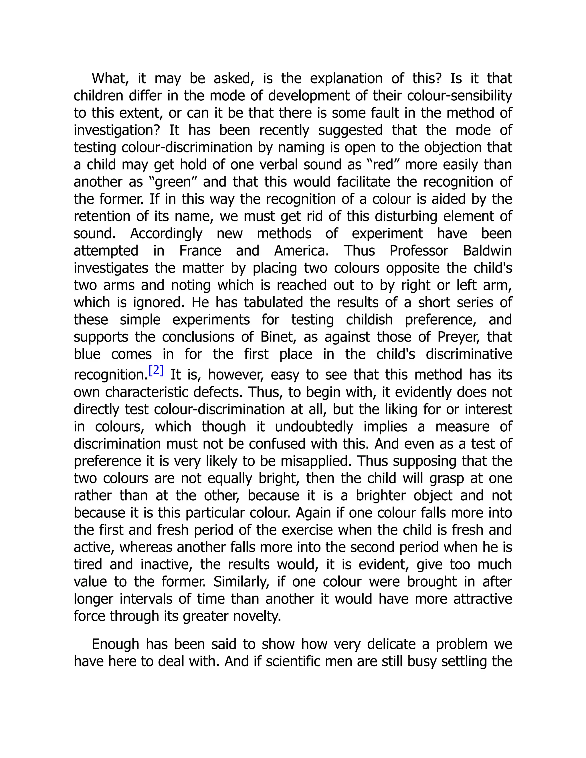 What, it may be asked, is the explanation of this? Is it that
children differ in the mode of development of their colour-sensibility
to this extent, or can it be that there is some fault in the method of
investigation? It has been recently suggested that the mode of
testing colour-discrimination by naming is open to the objection that
a child may get hold of one verbal sound as “red” more easily than
another as “green” and that this would facilitate the recognition of
the former. If in this way the recognition of a colour is aided by the
retention of its name, we must get rid of this disturbing element of
sound. Accordingly new methods of experiment have been
attempted in France and America. Thus Professor Baldwin
investigates the matter by placing two colours opposite the child's
two arms and noting which is reached out to by right or left arm,
which is ignored. He has tabulated the results of a short series of
these simple experiments for testing childish preference, and
supports the conclusions of Binet, as against those of Preyer, that
blue comes in for the first place in the child's discriminative
recognition.[2] It is, however, easy to see that this method has its
own characteristic defects. Thus, to begin with, it evidently does not
directly test colour-discrimination at all, but the liking for or interest
in colours, which though it undoubtedly implies a measure of
discrimination must not be confused with this. And even as a test of
preference it is very likely to be misapplied. Thus supposing that the
two colours are not equally bright, then the child will grasp at one
rather than at the other, because it is a brighter object and not
because it is this particular colour. Again if one colour falls more into
the first and fresh period of the exercise when the child is fresh and
active, whereas another falls more into the second period when he is
tired and inactive, the results would, it is evident, give too much
value to the former. Similarly, if one colour were brought in after
longer intervals of time than another it would have more attractive
force through its greater novelty.
Enough has been said to show how very delicate a problem we
have here to deal with. And if scientific men are still busy settling the
 