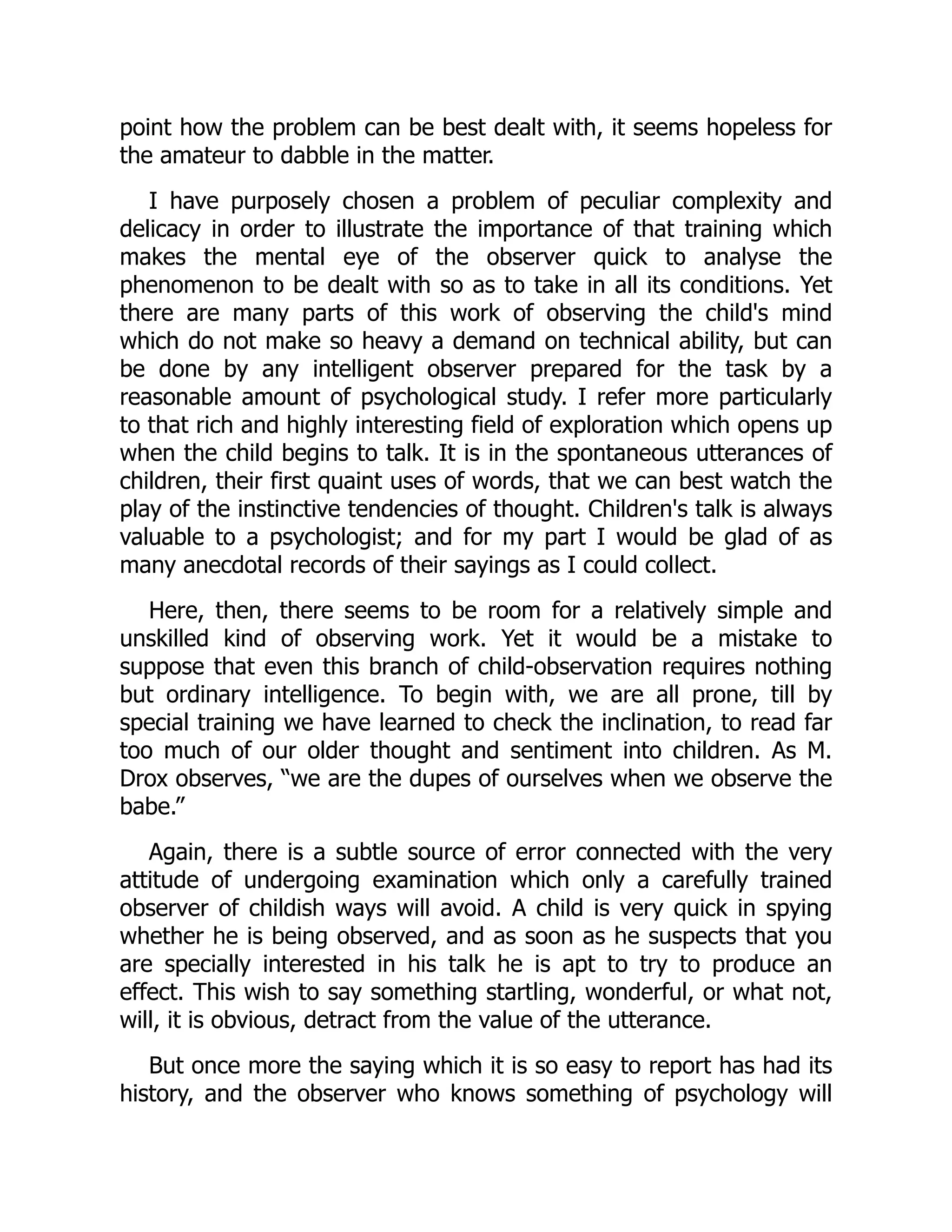 point how the problem can be best dealt with, it seems hopeless for
the amateur to dabble in the matter.
I have purposely chosen a problem of peculiar complexity and
delicacy in order to illustrate the importance of that training which
makes the mental eye of the observer quick to analyse the
phenomenon to be dealt with so as to take in all its conditions. Yet
there are many parts of this work of observing the child's mind
which do not make so heavy a demand on technical ability, but can
be done by any intelligent observer prepared for the task by a
reasonable amount of psychological study. I refer more particularly
to that rich and highly interesting field of exploration which opens up
when the child begins to talk. It is in the spontaneous utterances of
children, their first quaint uses of words, that we can best watch the
play of the instinctive tendencies of thought. Children's talk is always
valuable to a psychologist; and for my part I would be glad of as
many anecdotal records of their sayings as I could collect.
Here, then, there seems to be room for a relatively simple and
unskilled kind of observing work. Yet it would be a mistake to
suppose that even this branch of child-observation requires nothing
but ordinary intelligence. To begin with, we are all prone, till by
special training we have learned to check the inclination, to read far
too much of our older thought and sentiment into children. As M.
Drox observes, “we are the dupes of ourselves when we observe the
babe.”
Again, there is a subtle source of error connected with the very
attitude of undergoing examination which only a carefully trained
observer of childish ways will avoid. A child is very quick in spying
whether he is being observed, and as soon as he suspects that you
are specially interested in his talk he is apt to try to produce an
effect. This wish to say something startling, wonderful, or what not,
will, it is obvious, detract from the value of the utterance.
But once more the saying which it is so easy to report has had its
history, and the observer who knows something of psychology will
 