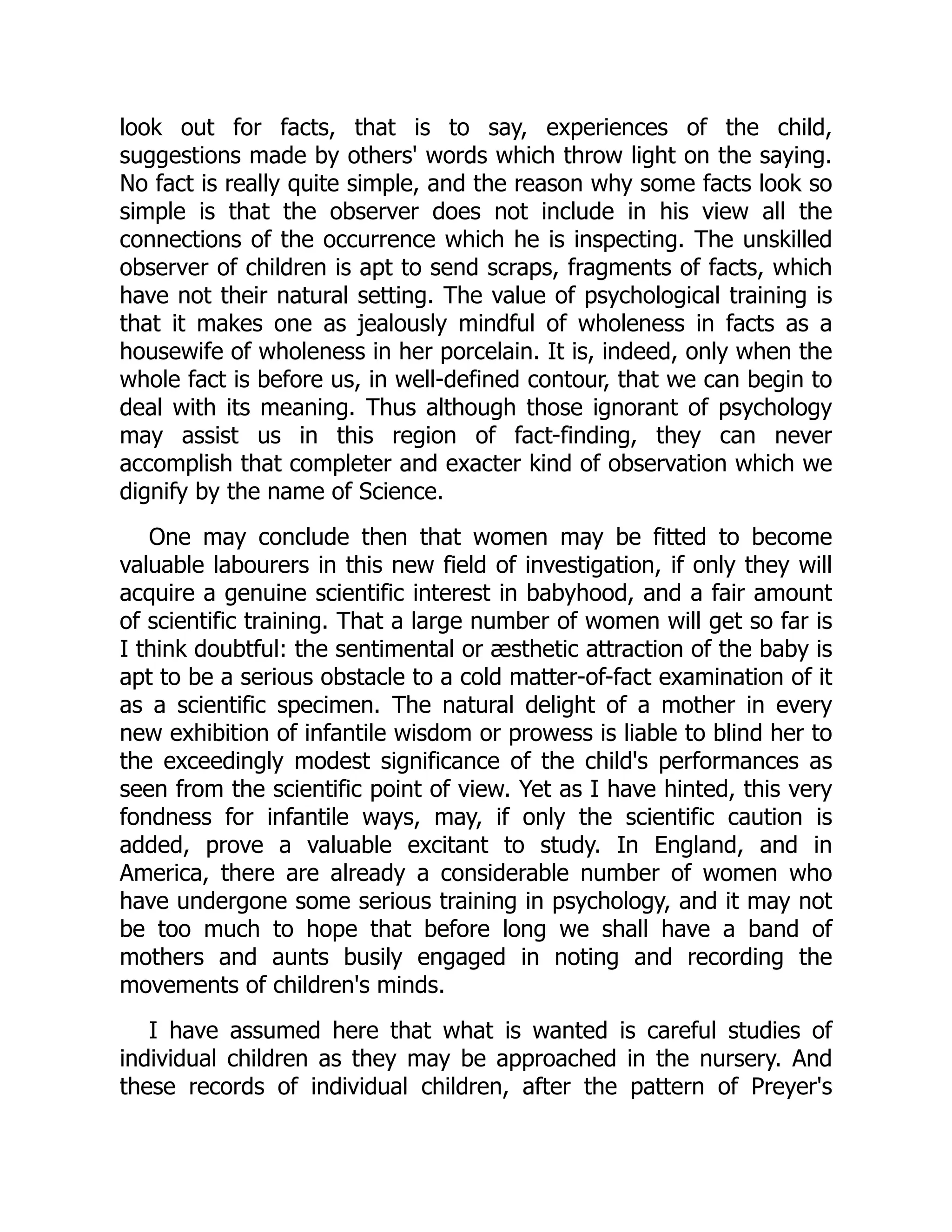look out for facts, that is to say, experiences of the child,
suggestions made by others' words which throw light on the saying.
No fact is really quite simple, and the reason why some facts look so
simple is that the observer does not include in his view all the
connections of the occurrence which he is inspecting. The unskilled
observer of children is apt to send scraps, fragments of facts, which
have not their natural setting. The value of psychological training is
that it makes one as jealously mindful of wholeness in facts as a
housewife of wholeness in her porcelain. It is, indeed, only when the
whole fact is before us, in well-defined contour, that we can begin to
deal with its meaning. Thus although those ignorant of psychology
may assist us in this region of fact-finding, they can never
accomplish that completer and exacter kind of observation which we
dignify by the name of Science.
One may conclude then that women may be fitted to become
valuable labourers in this new field of investigation, if only they will
acquire a genuine scientific interest in babyhood, and a fair amount
of scientific training. That a large number of women will get so far is
I think doubtful: the sentimental or æsthetic attraction of the baby is
apt to be a serious obstacle to a cold matter-of-fact examination of it
as a scientific specimen. The natural delight of a mother in every
new exhibition of infantile wisdom or prowess is liable to blind her to
the exceedingly modest significance of the child's performances as
seen from the scientific point of view. Yet as I have hinted, this very
fondness for infantile ways, may, if only the scientific caution is
added, prove a valuable excitant to study. In England, and in
America, there are already a considerable number of women who
have undergone some serious training in psychology, and it may not
be too much to hope that before long we shall have a band of
mothers and aunts busily engaged in noting and recording the
movements of children's minds.
I have assumed here that what is wanted is careful studies of
individual children as they may be approached in the nursery. And
these records of individual children, after the pattern of Preyer's
 