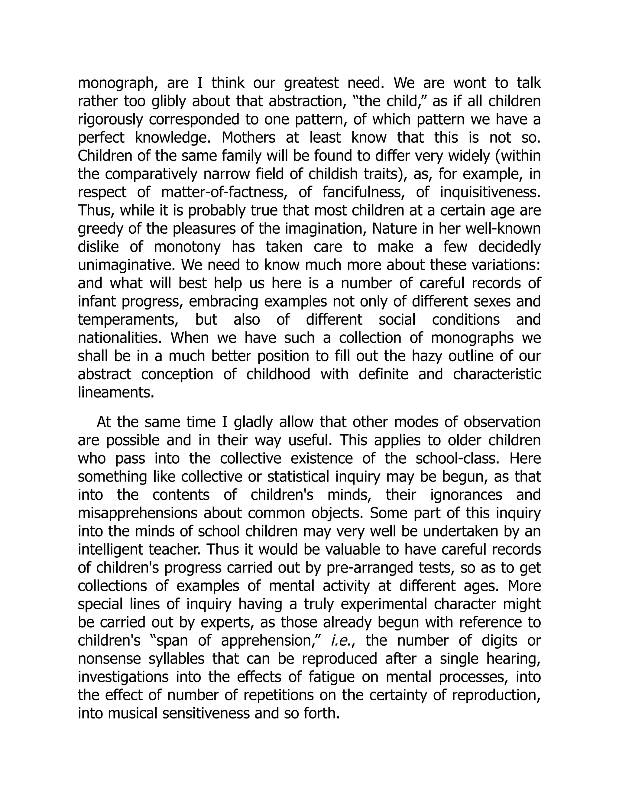monograph, are I think our greatest need. We are wont to talk
rather too glibly about that abstraction, “the child,” as if all children
rigorously corresponded to one pattern, of which pattern we have a
perfect knowledge. Mothers at least know that this is not so.
Children of the same family will be found to differ very widely (within
the comparatively narrow field of childish traits), as, for example, in
respect of matter-of-factness, of fancifulness, of inquisitiveness.
Thus, while it is probably true that most children at a certain age are
greedy of the pleasures of the imagination, Nature in her well-known
dislike of monotony has taken care to make a few decidedly
unimaginative. We need to know much more about these variations:
and what will best help us here is a number of careful records of
infant progress, embracing examples not only of different sexes and
temperaments, but also of different social conditions and
nationalities. When we have such a collection of monographs we
shall be in a much better position to fill out the hazy outline of our
abstract conception of childhood with definite and characteristic
lineaments.
At the same time I gladly allow that other modes of observation
are possible and in their way useful. This applies to older children
who pass into the collective existence of the school-class. Here
something like collective or statistical inquiry may be begun, as that
into the contents of children's minds, their ignorances and
misapprehensions about common objects. Some part of this inquiry
into the minds of school children may very well be undertaken by an
intelligent teacher. Thus it would be valuable to have careful records
of children's progress carried out by pre-arranged tests, so as to get
collections of examples of mental activity at different ages. More
special lines of inquiry having a truly experimental character might
be carried out by experts, as those already begun with reference to
children's “span of apprehension,” i.e., the number of digits or
nonsense syllables that can be reproduced after a single hearing,
investigations into the effects of fatigue on mental processes, into
the effect of number of repetitions on the certainty of reproduction,
into musical sensitiveness and so forth.
 
