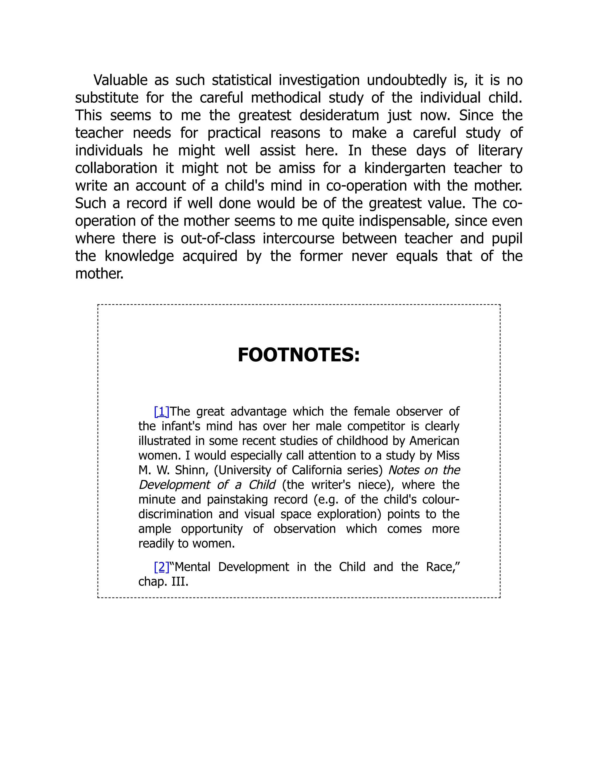 Valuable as such statistical investigation undoubtedly is, it is no
substitute for the careful methodical study of the individual child.
This seems to me the greatest desideratum just now. Since the
teacher needs for practical reasons to make a careful study of
individuals he might well assist here. In these days of literary
collaboration it might not be amiss for a kindergarten teacher to
write an account of a child's mind in co-operation with the mother.
Such a record if well done would be of the greatest value. The co-
operation of the mother seems to me quite indispensable, since even
where there is out-of-class intercourse between teacher and pupil
the knowledge acquired by the former never equals that of the
mother.
FOOTNOTES:
[1]The great advantage which the female observer of
the infant's mind has over her male competitor is clearly
illustrated in some recent studies of childhood by American
women. I would especially call attention to a study by Miss
M. W. Shinn, (University of California series) Notes on the
Development of a Child (the writer's niece), where the
minute and painstaking record (e.g. of the child's colour-
discrimination and visual space exploration) points to the
ample opportunity of observation which comes more
readily to women.
[2]“Mental Development in the Child and the Race,”
chap. III.
 