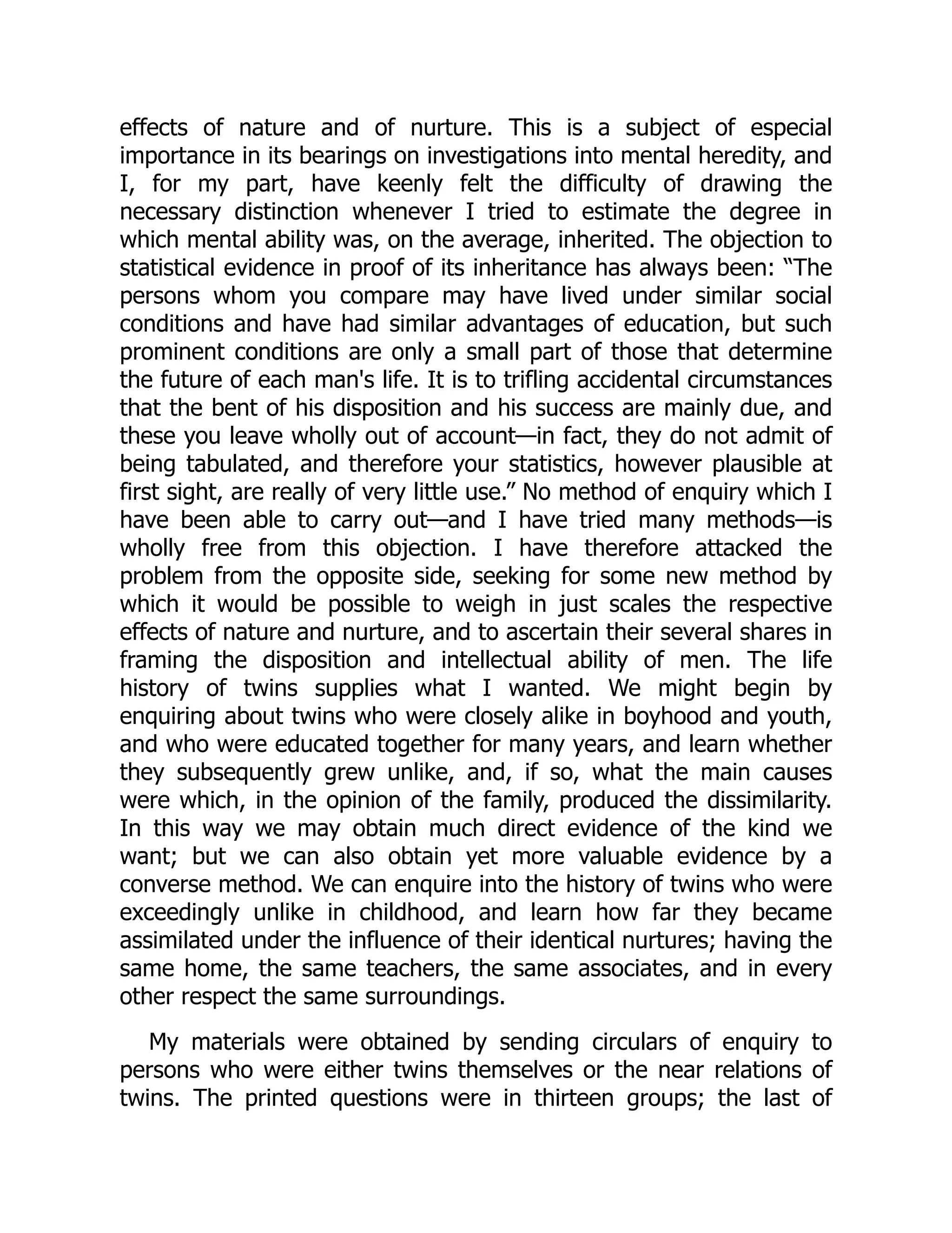effects of nature and of nurture. This is a subject of especial
importance in its bearings on investigations into mental heredity, and
I, for my part, have keenly felt the difficulty of drawing the
necessary distinction whenever I tried to estimate the degree in
which mental ability was, on the average, inherited. The objection to
statistical evidence in proof of its inheritance has always been: “The
persons whom you compare may have lived under similar social
conditions and have had similar advantages of education, but such
prominent conditions are only a small part of those that determine
the future of each man's life. It is to trifling accidental circumstances
that the bent of his disposition and his success are mainly due, and
these you leave wholly out of account—in fact, they do not admit of
being tabulated, and therefore your statistics, however plausible at
first sight, are really of very little use.” No method of enquiry which I
have been able to carry out—and I have tried many methods—is
wholly free from this objection. I have therefore attacked the
problem from the opposite side, seeking for some new method by
which it would be possible to weigh in just scales the respective
effects of nature and nurture, and to ascertain their several shares in
framing the disposition and intellectual ability of men. The life
history of twins supplies what I wanted. We might begin by
enquiring about twins who were closely alike in boyhood and youth,
and who were educated together for many years, and learn whether
they subsequently grew unlike, and, if so, what the main causes
were which, in the opinion of the family, produced the dissimilarity.
In this way we may obtain much direct evidence of the kind we
want; but we can also obtain yet more valuable evidence by a
converse method. We can enquire into the history of twins who were
exceedingly unlike in childhood, and learn how far they became
assimilated under the influence of their identical nurtures; having the
same home, the same teachers, the same associates, and in every
other respect the same surroundings.
My materials were obtained by sending circulars of enquiry to
persons who were either twins themselves or the near relations of
twins. The printed questions were in thirteen groups; the last of
 