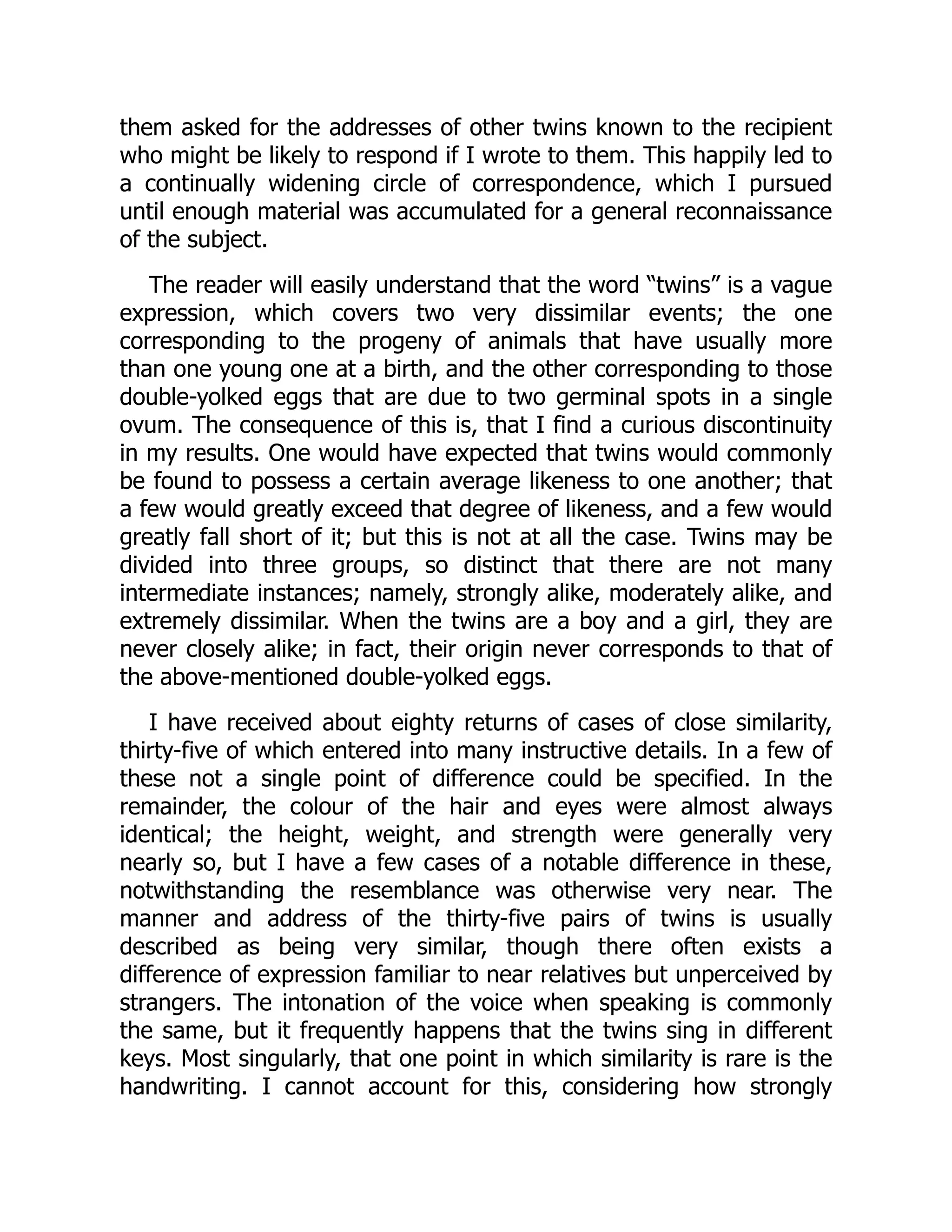 them asked for the addresses of other twins known to the recipient
who might be likely to respond if I wrote to them. This happily led to
a continually widening circle of correspondence, which I pursued
until enough material was accumulated for a general reconnaissance
of the subject.
The reader will easily understand that the word “twins” is a vague
expression, which covers two very dissimilar events; the one
corresponding to the progeny of animals that have usually more
than one young one at a birth, and the other corresponding to those
double-yolked eggs that are due to two germinal spots in a single
ovum. The consequence of this is, that I find a curious discontinuity
in my results. One would have expected that twins would commonly
be found to possess a certain average likeness to one another; that
a few would greatly exceed that degree of likeness, and a few would
greatly fall short of it; but this is not at all the case. Twins may be
divided into three groups, so distinct that there are not many
intermediate instances; namely, strongly alike, moderately alike, and
extremely dissimilar. When the twins are a boy and a girl, they are
never closely alike; in fact, their origin never corresponds to that of
the above-mentioned double-yolked eggs.
I have received about eighty returns of cases of close similarity,
thirty-five of which entered into many instructive details. In a few of
these not a single point of difference could be specified. In the
remainder, the colour of the hair and eyes were almost always
identical; the height, weight, and strength were generally very
nearly so, but I have a few cases of a notable difference in these,
notwithstanding the resemblance was otherwise very near. The
manner and address of the thirty-five pairs of twins is usually
described as being very similar, though there often exists a
difference of expression familiar to near relatives but unperceived by
strangers. The intonation of the voice when speaking is commonly
the same, but it frequently happens that the twins sing in different
keys. Most singularly, that one point in which similarity is rare is the
handwriting. I cannot account for this, considering how strongly
 