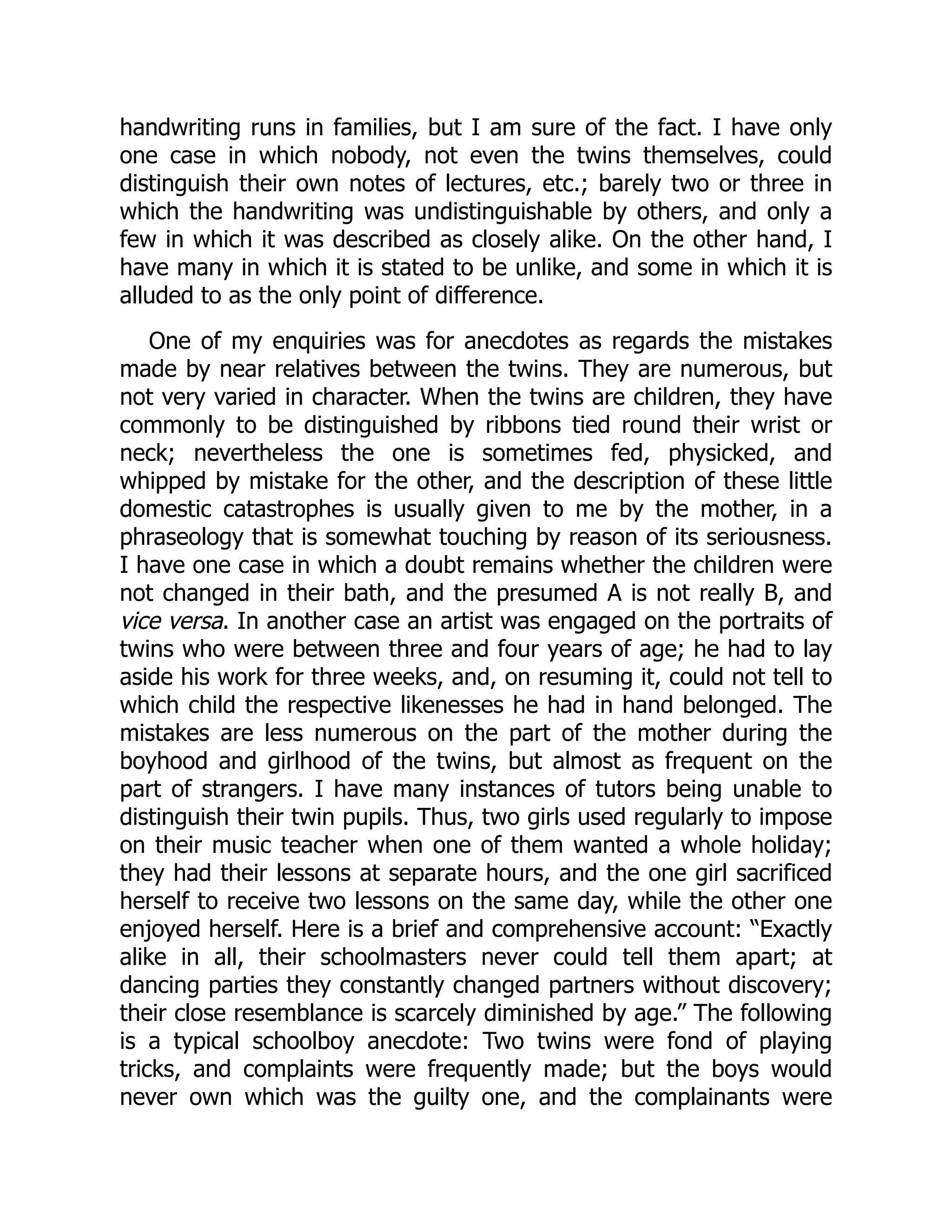 handwriting runs in families, but I am sure of the fact. I have only
one case in which nobody, not even the twins themselves, could
distinguish their own notes of lectures, etc.; barely two or three in
which the handwriting was undistinguishable by others, and only a
few in which it was described as closely alike. On the other hand, I
have many in which it is stated to be unlike, and some in which it is
alluded to as the only point of difference.
One of my enquiries was for anecdotes as regards the mistakes
made by near relatives between the twins. They are numerous, but
not very varied in character. When the twins are children, they have
commonly to be distinguished by ribbons tied round their wrist or
neck; nevertheless the one is sometimes fed, physicked, and
whipped by mistake for the other, and the description of these little
domestic catastrophes is usually given to me by the mother, in a
phraseology that is somewhat touching by reason of its seriousness.
I have one case in which a doubt remains whether the children were
not changed in their bath, and the presumed A is not really B, and
vice versa. In another case an artist was engaged on the portraits of
twins who were between three and four years of age; he had to lay
aside his work for three weeks, and, on resuming it, could not tell to
which child the respective likenesses he had in hand belonged. The
mistakes are less numerous on the part of the mother during the
boyhood and girlhood of the twins, but almost as frequent on the
part of strangers. I have many instances of tutors being unable to
distinguish their twin pupils. Thus, two girls used regularly to impose
on their music teacher when one of them wanted a whole holiday;
they had their lessons at separate hours, and the one girl sacrificed
herself to receive two lessons on the same day, while the other one
enjoyed herself. Here is a brief and comprehensive account: “Exactly
alike in all, their schoolmasters never could tell them apart; at
dancing parties they constantly changed partners without discovery;
their close resemblance is scarcely diminished by age.” The following
is a typical schoolboy anecdote: Two twins were fond of playing
tricks, and complaints were frequently made; but the boys would
never own which was the guilty one, and the complainants were
 