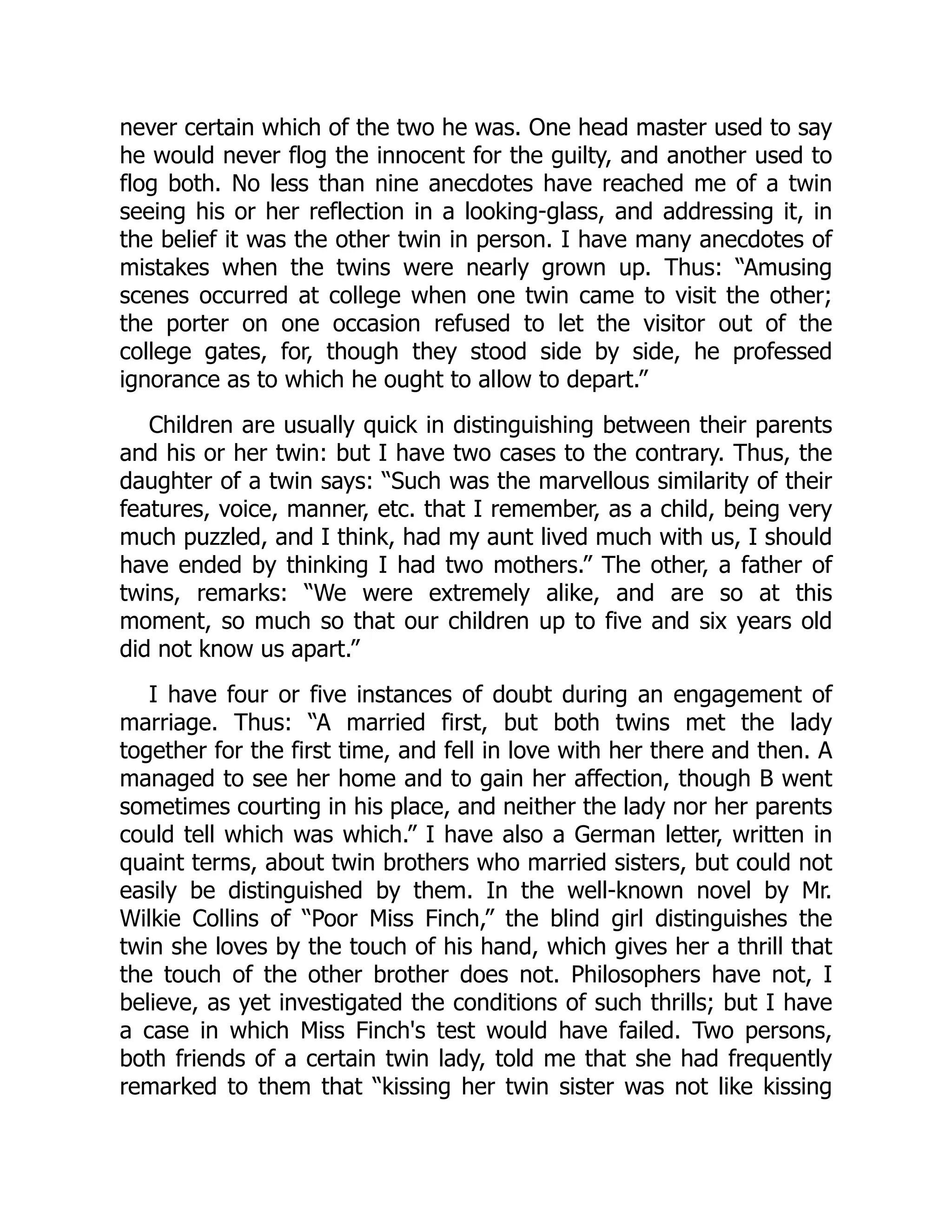 never certain which of the two he was. One head master used to say
he would never flog the innocent for the guilty, and another used to
flog both. No less than nine anecdotes have reached me of a twin
seeing his or her reflection in a looking-glass, and addressing it, in
the belief it was the other twin in person. I have many anecdotes of
mistakes when the twins were nearly grown up. Thus: “Amusing
scenes occurred at college when one twin came to visit the other;
the porter on one occasion refused to let the visitor out of the
college gates, for, though they stood side by side, he professed
ignorance as to which he ought to allow to depart.”
Children are usually quick in distinguishing between their parents
and his or her twin: but I have two cases to the contrary. Thus, the
daughter of a twin says: “Such was the marvellous similarity of their
features, voice, manner, etc. that I remember, as a child, being very
much puzzled, and I think, had my aunt lived much with us, I should
have ended by thinking I had two mothers.” The other, a father of
twins, remarks: “We were extremely alike, and are so at this
moment, so much so that our children up to five and six years old
did not know us apart.”
I have four or five instances of doubt during an engagement of
marriage. Thus: “A married first, but both twins met the lady
together for the first time, and fell in love with her there and then. A
managed to see her home and to gain her affection, though B went
sometimes courting in his place, and neither the lady nor her parents
could tell which was which.” I have also a German letter, written in
quaint terms, about twin brothers who married sisters, but could not
easily be distinguished by them. In the well-known novel by Mr.
Wilkie Collins of “Poor Miss Finch,” the blind girl distinguishes the
twin she loves by the touch of his hand, which gives her a thrill that
the touch of the other brother does not. Philosophers have not, I
believe, as yet investigated the conditions of such thrills; but I have
a case in which Miss Finch's test would have failed. Two persons,
both friends of a certain twin lady, told me that she had frequently
remarked to them that “kissing her twin sister was not like kissing
 