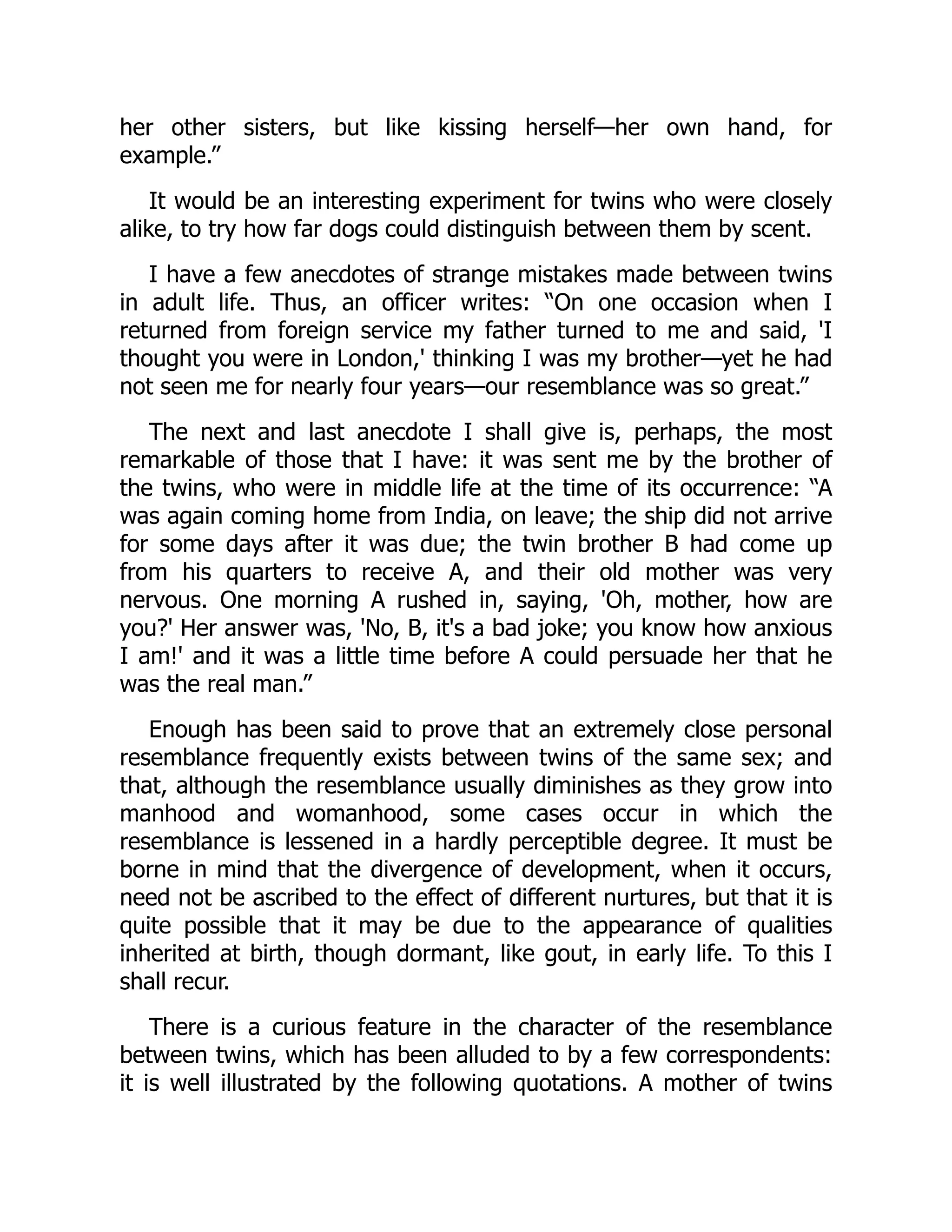 her other sisters, but like kissing herself—her own hand, for
example.”
It would be an interesting experiment for twins who were closely
alike, to try how far dogs could distinguish between them by scent.
I have a few anecdotes of strange mistakes made between twins
in adult life. Thus, an officer writes: “On one occasion when I
returned from foreign service my father turned to me and said, 'I
thought you were in London,' thinking I was my brother—yet he had
not seen me for nearly four years—our resemblance was so great.”
The next and last anecdote I shall give is, perhaps, the most
remarkable of those that I have: it was sent me by the brother of
the twins, who were in middle life at the time of its occurrence: “A
was again coming home from India, on leave; the ship did not arrive
for some days after it was due; the twin brother B had come up
from his quarters to receive A, and their old mother was very
nervous. One morning A rushed in, saying, 'Oh, mother, how are
you?' Her answer was, 'No, B, it's a bad joke; you know how anxious
I am!' and it was a little time before A could persuade her that he
was the real man.”
Enough has been said to prove that an extremely close personal
resemblance frequently exists between twins of the same sex; and
that, although the resemblance usually diminishes as they grow into
manhood and womanhood, some cases occur in which the
resemblance is lessened in a hardly perceptible degree. It must be
borne in mind that the divergence of development, when it occurs,
need not be ascribed to the effect of different nurtures, but that it is
quite possible that it may be due to the appearance of qualities
inherited at birth, though dormant, like gout, in early life. To this I
shall recur.
There is a curious feature in the character of the resemblance
between twins, which has been alluded to by a few correspondents:
it is well illustrated by the following quotations. A mother of twins
 