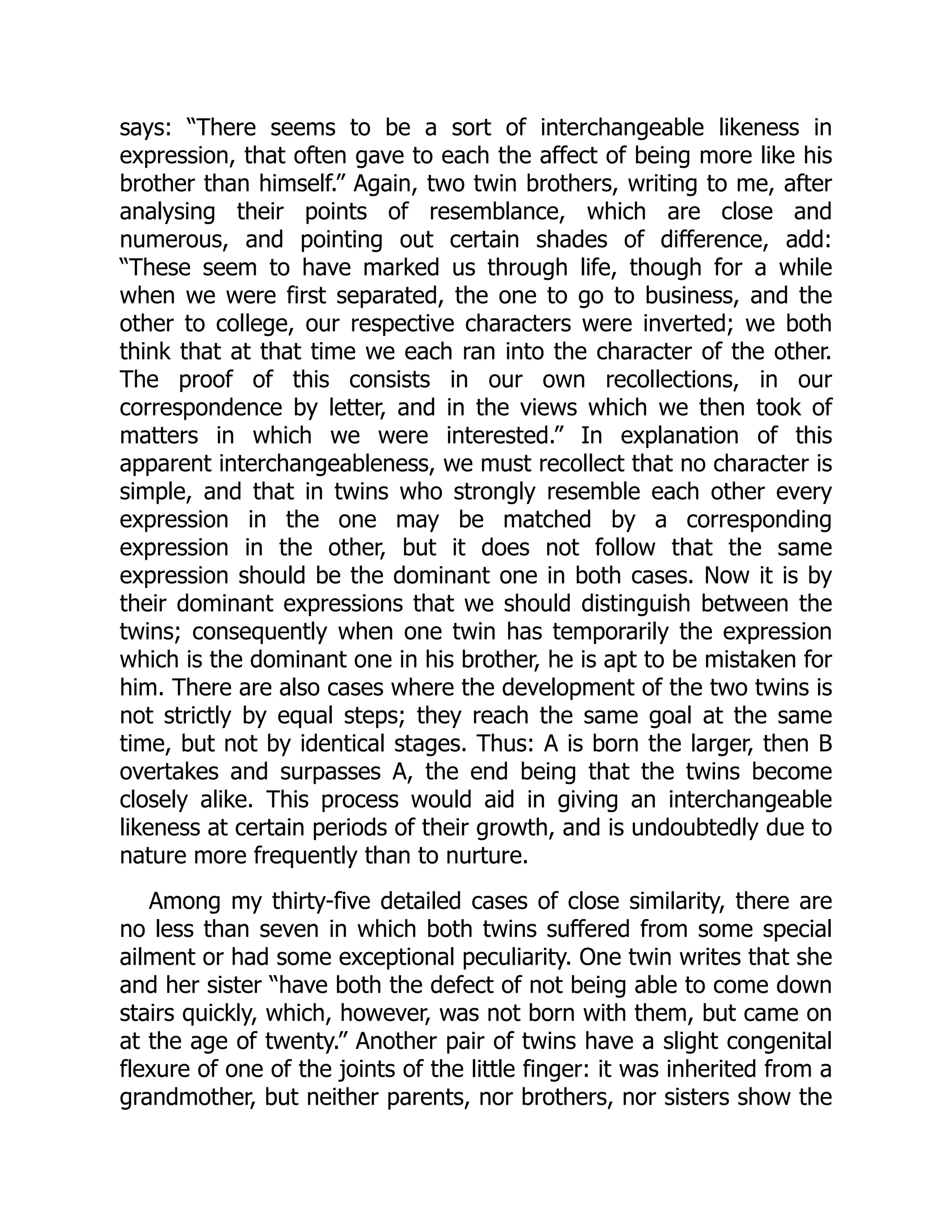 says: “There seems to be a sort of interchangeable likeness in
expression, that often gave to each the affect of being more like his
brother than himself.” Again, two twin brothers, writing to me, after
analysing their points of resemblance, which are close and
numerous, and pointing out certain shades of difference, add:
“These seem to have marked us through life, though for a while
when we were first separated, the one to go to business, and the
other to college, our respective characters were inverted; we both
think that at that time we each ran into the character of the other.
The proof of this consists in our own recollections, in our
correspondence by letter, and in the views which we then took of
matters in which we were interested.” In explanation of this
apparent interchangeableness, we must recollect that no character is
simple, and that in twins who strongly resemble each other every
expression in the one may be matched by a corresponding
expression in the other, but it does not follow that the same
expression should be the dominant one in both cases. Now it is by
their dominant expressions that we should distinguish between the
twins; consequently when one twin has temporarily the expression
which is the dominant one in his brother, he is apt to be mistaken for
him. There are also cases where the development of the two twins is
not strictly by equal steps; they reach the same goal at the same
time, but not by identical stages. Thus: A is born the larger, then B
overtakes and surpasses A, the end being that the twins become
closely alike. This process would aid in giving an interchangeable
likeness at certain periods of their growth, and is undoubtedly due to
nature more frequently than to nurture.
Among my thirty-five detailed cases of close similarity, there are
no less than seven in which both twins suffered from some special
ailment or had some exceptional peculiarity. One twin writes that she
and her sister “have both the defect of not being able to come down
stairs quickly, which, however, was not born with them, but came on
at the age of twenty.” Another pair of twins have a slight congenital
flexure of one of the joints of the little finger: it was inherited from a
grandmother, but neither parents, nor brothers, nor sisters show the
 