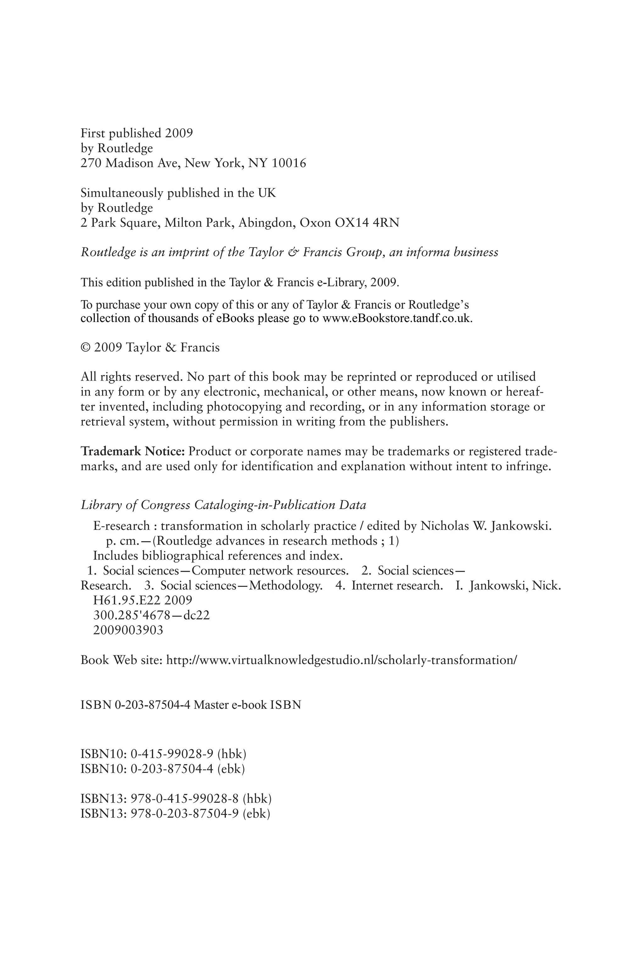 First published 2009
by Routledge
270 Madison Ave, New York, NY 10016
Simultaneously published in the UK
by Routledge
2 Park Square, Milton Park, Abingdon, Oxon OX14 4RN
Routledge is an imprint of the Taylor & Francis Group, an informa business
© 2009 Taylor & Francis
All rights reserved. No part of this book may be reprinted or reproduced or utilised
in any form or by any electronic, mechanical, or other means, now known or hereaf-
ter invented, including photocopying and recording, or in any information storage or
retrieval system, without permission in writing from the publishers.
Trademark Notice: Product or corporate names may be trademarks or registered trade-
marks, and are used only for identification and explanation without intent to infringe.
Library of Congress Cataloging-in-Publication Data
E-research : transformation in scholarly practice / edited by Nicholas W. Jankowski.
p. cm.—(Routledge advances in research methods ; 1)
Includes bibliographical references and index.
1. Social sciences—Computer network resources. 2. Social sciences—
Research. 3. Social sciences—Methodology. 4. Internet research. I. Jankowski, Nick.
H61.95.E22 2009
300.285'4678—dc22
2009003903
Book Web site: http://www.virtualknowledgestudio.nl/scholarly-transformation/
ISBN10: 0-415-99028-9 (hbk)
ISBN10: 0-203-87504-4 (ebk)
ISBN13: 978-0-415-99028-8 (hbk)
ISBN13: 978-0-203-87504-9 (ebk)
ISBN 0-203-87504-4 Master e-book ISBN
This edition published in the Taylor & Francis e-Library, 2009.
To purchase your own copy of this or any of Taylor & Francis or Routledge’s
collection of thousands of eBooks please go to www.eBookstore.tandf.co.uk.
 