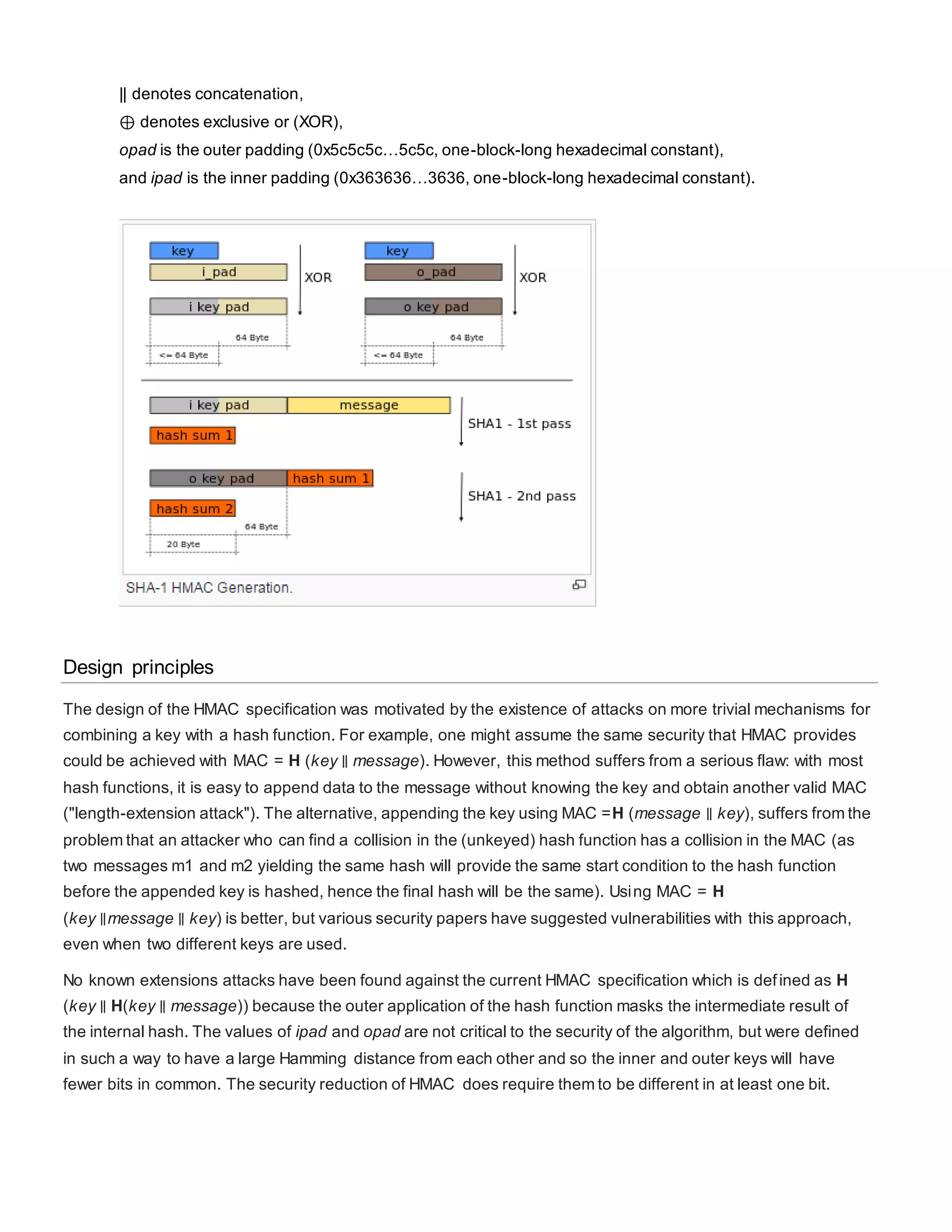 || denotes concatenation,
⊕ denotes exclusive or (XOR),
opad is the outer padding (0x5c5c5c…5c5c, one-block-long hexadecimal constant),
and ipad is the inner padding (0x363636…3636, one-block-long hexadecimal constant).
Design principles
The design of the HMAC specification was motivated by the existence of attacks on more trivial mechanisms for
combining a key with a hash function. For example, one might assume the same security that HMAC provides
could be achieved with MAC = H (key ∥ message). However, this method suffers from a serious flaw: with most
hash functions, it is easy to append data to the message without knowing the key and obtain another valid MAC
("length-extension attack"). The alternative, appending the key using MAC =H (message ∥ key), suffers from the
problem that an attacker who can find a collision in the (unkeyed) hash function has a collision in the MAC (as
two messages m1 and m2 yielding the same hash will provide the same start condition to the hash function
before the appended key is hashed, hence the final hash will be the same). Using MAC = H
(key ∥message ∥ key) is better, but various security papers have suggested vulnerabilities with this approach,
even when two different keys are used.
No known extensions attacks have been found against the current HMAC specification which is defined as H
(key ∥ H(key ∥ message)) because the outer application of the hash function masks the intermediate result of
the internal hash. The values of ipad and opad are not critical to the security of the algorithm, but were defined
in such a way to have a large Hamming distance from each other and so the inner and outer keys will have
fewer bits in common. The security reduction of HMAC does require them to be different in at least one bit.
 