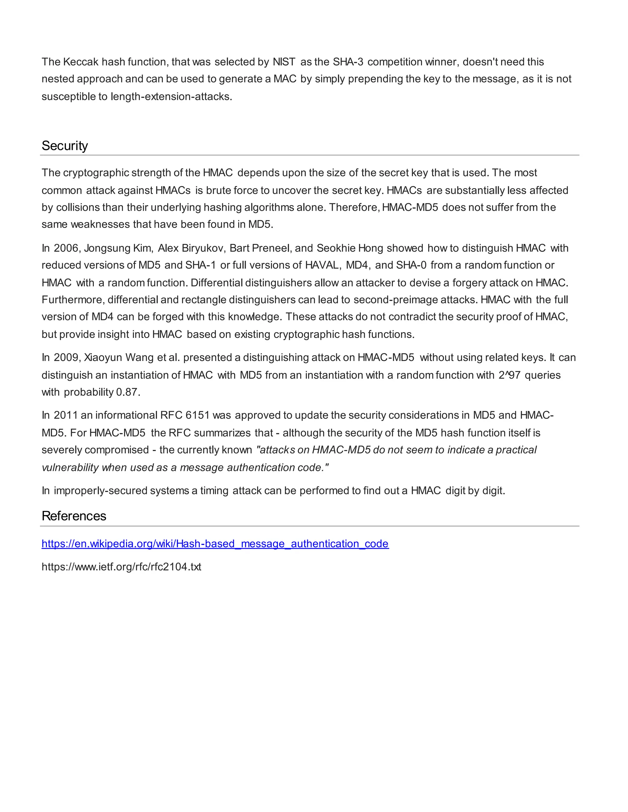 The Keccak hash function, that was selected by NIST as the SHA-3 competition winner, doesn't need this
nested approach and can be used to generate a MAC by simply prepending the key to the message, as it is not
susceptible to length-extension-attacks.
Security
The cryptographic strength of the HMAC depends upon the size of the secret key that is used. The most
common attack against HMACs is brute force to uncover the secret key. HMACs are substantially less affected
by collisions than their underlying hashing algorithms alone. Therefore,HMAC-MD5 does not suffer from the
same weaknesses that have been found in MD5.
In 2006, Jongsung Kim, Alex Biryukov, Bart Preneel, and Seokhie Hong showed how to distinguish HMAC with
reduced versions of MD5 and SHA-1 or full versions of HAVAL, MD4, and SHA-0 from a random function or
HMAC with a random function. Differential distinguishers allow an attacker to devise a forgery attack on HMAC.
Furthermore, differential and rectangle distinguishers can lead to second-preimage attacks. HMAC with the full
version of MD4 can be forged with this knowledge. These attacks do not contradict the security proof of HMAC,
but provide insight into HMAC based on existing cryptographic hash functions.
In 2009, Xiaoyun Wang et al. presented a distinguishing attack on HMAC-MD5 without using related keys. It can
distinguish an instantiation of HMAC with MD5 from an instantiation with a random function with 2^97 queries
with probability 0.87.
In 2011 an informational RFC 6151 was approved to update the security considerations in MD5 and HMAC-
MD5. For HMAC-MD5 the RFC summarizes that - although the security of the MD5 hash function itself is
severely compromised - the currently known "attacks on HMAC-MD5 do not seem to indicate a practical
vulnerability when used as a message authentication code."
In improperly-secured systems a timing attack can be performed to find out a HMAC digit by digit.
References
https://en.wikipedia.org/wiki/Hash-based_message_authentication_code
https://www.ietf.org/rfc/rfc2104.txt
 