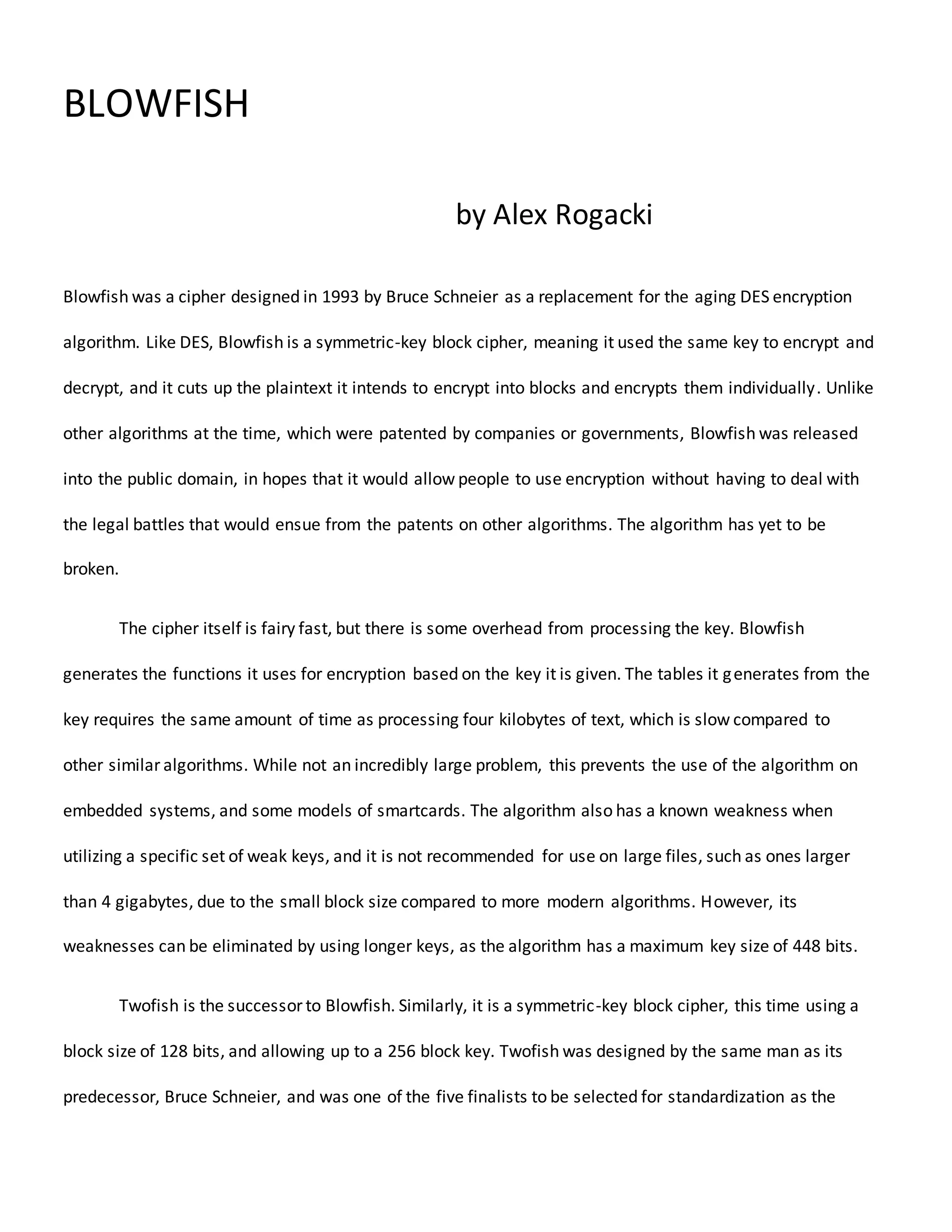 BLOWFISH
by Alex Rogacki
Blowfish was a cipher designed in 1993 by Bruce Schneier as a replacement for the aging DES encryption
algorithm. Like DES, Blowfish is a symmetric-key block cipher, meaning it used the same key to encrypt and
decrypt, and it cuts up the plaintext it intends to encrypt into blocks and encrypts them individually. Unlike
other algorithms at the time, which were patented by companies or governments, Blowfish was released
into the public domain, in hopes that it would allow people to use encryption without having to deal with
the legal battles that would ensue from the patents on other algorithms. The algorithm has yet to be
broken.
The cipher itself is fairy fast, but there is some overhead from processing the key. Blowfish
generates the functions it uses for encryption based on the key it is given. The tables it generates from the
key requires the same amount of time as processing four kilobytes of text, which is slow compared to
other similar algorithms. While not an incredibly large problem, this prevents the use of the algorithm on
embedded systems, and some models of smartcards. The algorithm also has a known weakness when
utilizing a specific set of weak keys, and it is not recommended for use on large files, such as ones larger
than 4 gigabytes, due to the small block size compared to more modern algorithms. However, its
weaknesses can be eliminated by using longer keys, as the algorithm has a maximum key size of 448 bits.
Twofish is the successor to Blowfish. Similarly, it is a symmetric-key block cipher, this time using a
block size of 128 bits, and allowing up to a 256 block key. Twofish was designed by the same man as its
predecessor, Bruce Schneier, and was one of the five finalists to be selected for standardization as the
 