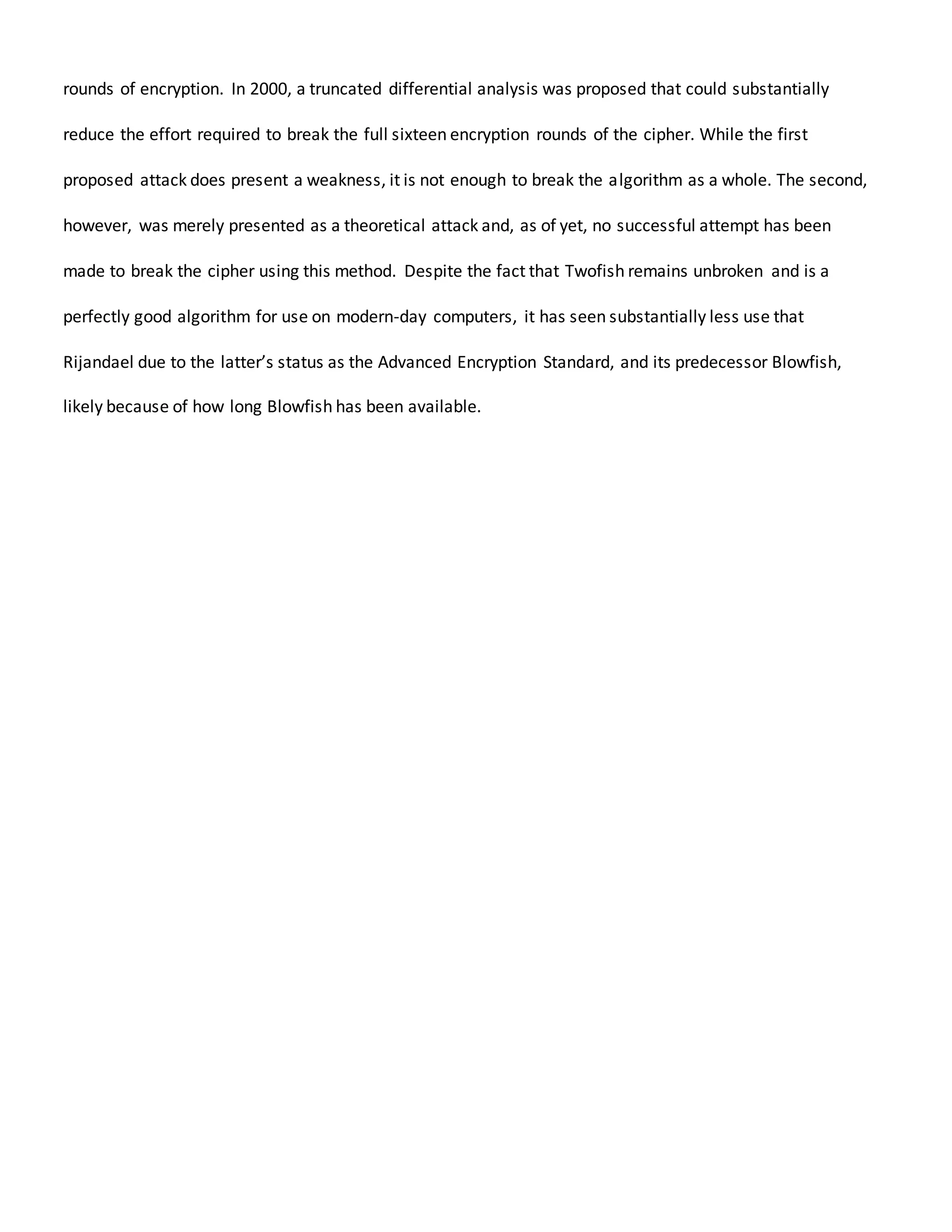 rounds of encryption. In 2000, a truncated differential analysis was proposed that could substantially
reduce the effort required to break the full sixteen encryption rounds of the cipher. While the first
proposed attack does present a weakness, it is not enough to break the algorithm as a whole. The second,
however, was merely presented as a theoretical attack and, as of yet, no successful attempt has been
made to break the cipher using this method. Despite the fact that Twofish remains unbroken and is a
perfectly good algorithm for use on modern-day computers, it has seen substantially less use that
Rijandael due to the latter’s status as the Advanced Encryption Standard, and its predecessor Blowfish,
likely because of how long Blowfish has been available.
 