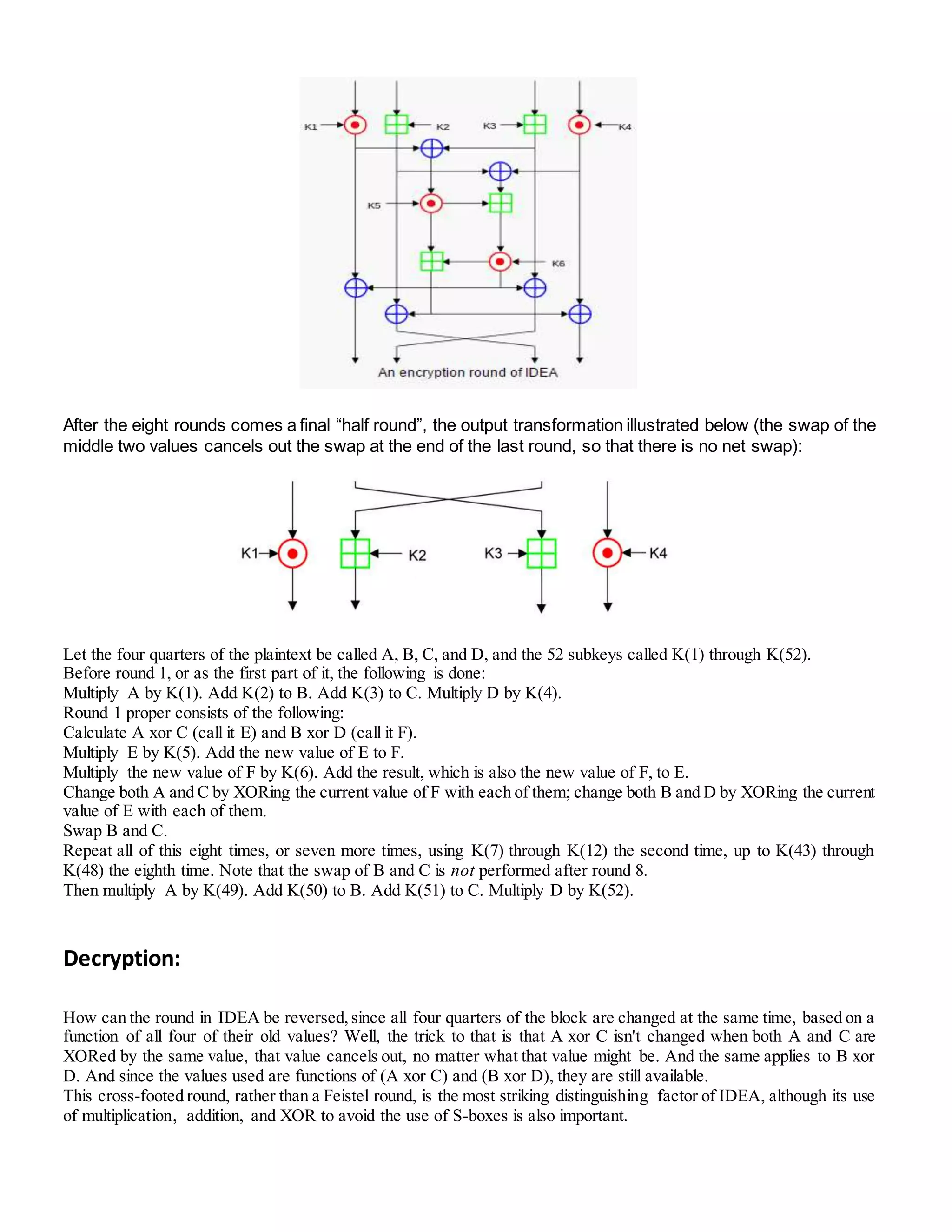 After the eight rounds comes a final “half round”, the output transformation illustrated below (the swap of the
middle two values cancels out the swap at the end of the last round, so that there is no net swap):
Let the four quarters of the plaintext be called A, B, C, and D, and the 52 subkeys called K(1) through K(52).
Before round 1, or as the first part of it, the following is done:
Multiply A by K(1). Add K(2) to B. Add K(3) to C. Multiply D by K(4).
Round 1 proper consists of the following:
Calculate A xor C (call it E) and B xor D (call it F).
Multiply E by K(5). Add the new value of E to F.
Multiply the new value of F by K(6). Add the result, which is also the new value of F, to E.
Change both A and C by XORing the current value of F with each of them; change both B and D by XORing the current
value of E with each of them.
Swap B and C.
Repeat all of this eight times, or seven more times, using K(7) through K(12) the second time, up to K(43) through
K(48) the eighth time. Note that the swap of B and C is not performed after round 8.
Then multiply A by K(49). Add K(50) to B. Add K(51) to C. Multiply D by K(52).
Decryption:
How can the round in IDEA be reversed,since all four quarters of the block are changed at the same time, based on a
function of all four of their old values? Well, the trick to that is that A xor C isn't changed when both A and C are
XORed by the same value, that value cancels out, no matter what that value might be. And the same applies to B xor
D. And since the values used are functions of (A xor C) and (B xor D), they are still available.
This cross-footed round, rather than a Feistel round, is the most striking distinguishing factor of IDEA, although its use
of multiplication, addition, and XOR to avoid the use of S-boxes is also important.
 