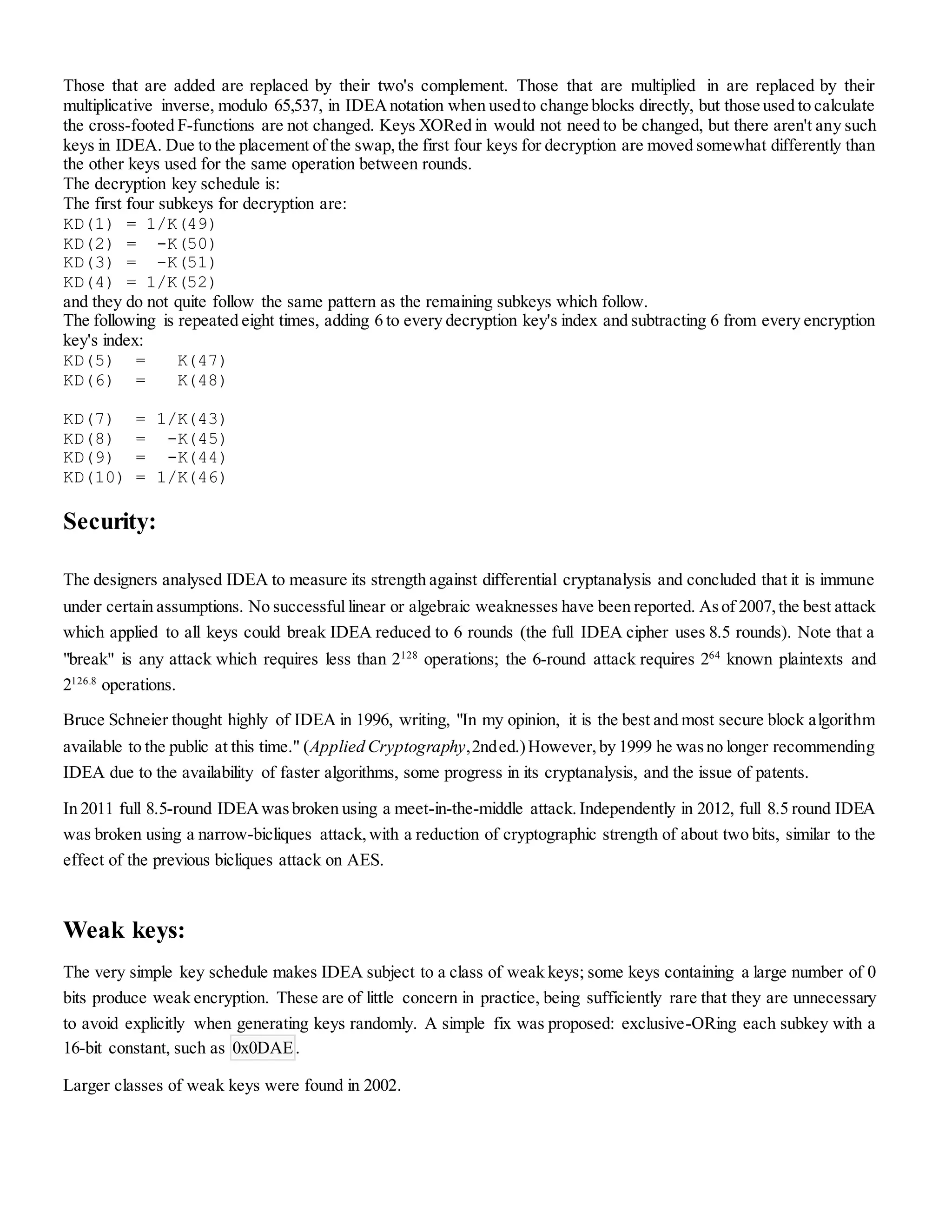 Those that are added are replaced by their two's complement. Those that are multiplied in are replaced by their
multiplicative inverse, modulo 65,537, in IDEAnotation when usedto change blocks directly, but those used to calculate
the cross-footed F-functions are not changed. Keys XORed in would not need to be changed, but there aren't any such
keys in IDEA. Due to the placement of the swap,the first four keys for decryption are moved somewhat differently than
the other keys used for the same operation between rounds.
The decryption key schedule is:
The first four subkeys for decryption are:
KD(1) = 1/K(49)
KD(2) = -K(50)
KD(3) = -K(51)
KD(4) = 1/K(52)
and they do not quite follow the same pattern as the remaining subkeys which follow.
The following is repeated eight times, adding 6 to every decryption key's index and subtracting 6 from every encryption
key's index:
KD(5) = K(47)
KD(6) = K(48)
KD(7) = 1/K(43)
KD(8) = -K(45)
KD(9) = -K(44)
KD(10) = 1/K(46)
Security:
The designers analysed IDEA to measure its strength against differential cryptanalysis and concluded that it is immune
under certain assumptions. No successful linear or algebraic weaknesses have been reported. Asof 2007,the best attack
which applied to all keys could break IDEA reduced to 6 rounds (the full IDEA cipher uses 8.5 rounds). Note that a
"break" is any attack which requires less than 2128
operations; the 6-round attack requires 264
known plaintexts and
2126.8
operations.
Bruce Schneier thought highly of IDEA in 1996, writing, "In my opinion, it is the best and most secure block algorithm
available to the public at this time." (Applied Cryptography,2nded.)However,by 1999 he wasno longer recommending
IDEA due to the availability of faster algorithms, some progress in its cryptanalysis, and the issue of patents.
In 2011 full 8.5-round IDEAwasbroken using a meet-in-the-middle attack. Independently in 2012, full 8.5 round IDEA
was broken using a narrow-bicliques attack,with a reduction of cryptographic strength of about two bits, similar to the
effect of the previous bicliques attack on AES.
Weak keys:
The very simple key schedule makes IDEA subject to a class of weak keys; some keys containing a large number of 0
bits produce weak encryption. These are of little concern in practice, being sufficiently rare that they are unnecessary
to avoid explicitly when generating keys randomly. A simple fix was proposed: exclusive-ORing each subkey with a
16-bit constant, such as 0x0DAE.
Larger classes of weak keys were found in 2002.
 