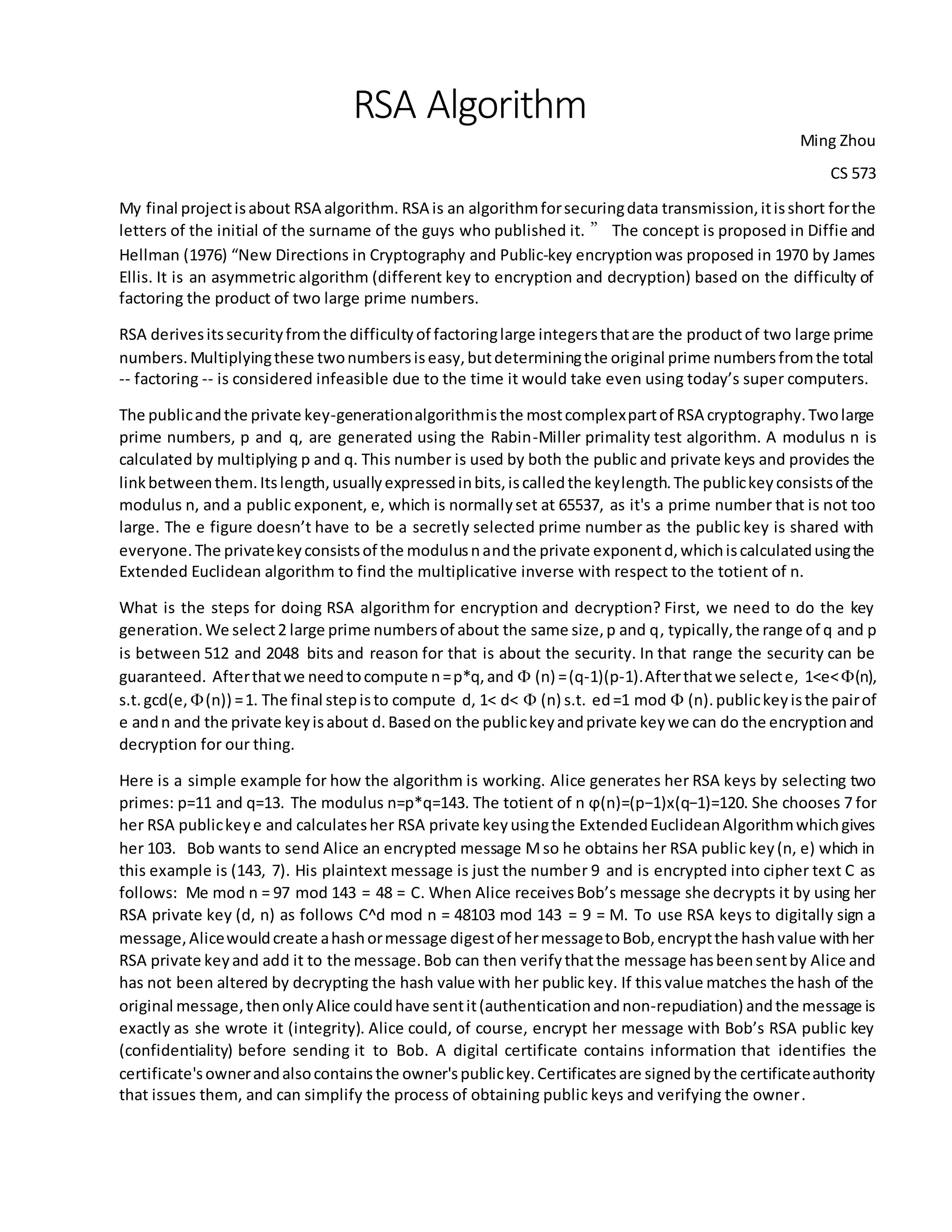 RSA Algorithm
Ming Zhou
CS 573
My final projectisabout RSA algorithm. RSA is an algorithmforsecuringdata transmission,itisshort forthe
letters of the initial of the surname of the guys who published it. ” The concept is proposed in Diffie and
Hellman (1976) “New Directions in Cryptography and Public-key encryptionwas proposed in 1970 by James
Ellis. It is an asymmetric algorithm (different key to encryption and decryption) based on the difficulty of
factoring the product of two large prime numbers.
RSA derivesitssecurityfromthe difficultyof factoringlarge integersthatare the productof two large prime
numbers.Multiplyingthese twonumbersiseasy,butdeterminingthe original prime numbersfromthe total
-- factoring -- is considered infeasible due to the time it would take even using today’s super computers.
The publicandthe private key-generationalgorithmisthe mostcomplexpartof RSA cryptography.Twolarge
prime numbers, p and q, are generated using the Rabin-Miller primality test algorithm. A modulus n is
calculated by multiplying p and q. This number is used by both the public and private keys and provides the
linkbetweenthem.Itslength,usuallyexpressedinbits,iscalledthe keylength.The publickeyconsistsof the
modulus n, and a public exponent, e, which is normallyset at 65537, as it's a prime number that is not too
large. The e figure doesn’t have to be a secretly selected prime number as the public key is shared with
everyone.The privatekeyconsistsof the modulusnandthe private exponentd,whichiscalculatedusingthe
Extended Euclidean algorithm to find the multiplicative inverse with respect to the totient of n.
What is the steps for doing RSA algorithm for encryption and decryption? First, we need to do the key
generation.We select2 large prime numbersof about the same size,p and q, typically,the range of q and p
is between 512 and 2048 bits and reason for that is about the security. In that range the security can be
guaranteed. Afterthatwe needtocompute n=p*q,and  (n) =(q-1)(p-1).Afterthatwe selecte, 1<e<(n),
s.t.gcd(e, (n)) =1. The final stepisto compute d, 1< d<  (n) s.t. ed=1 mod  (n).publickeyisthe pairof
e andn and the private keyisabout d.Basedon the publickeyandprivate keywe can do the encryptionand
decryption for our thing.
Here is a simple example for how the algorithm is working. Alice generates her RSA keys by selecting two
primes: p=11 and q=13. The modulus n=p*q=143. The totient of n ϕ(n)=(p−1)x(q−1)=120. She chooses 7 for
her RSA publickeye and calculatesher RSA private keyusingthe ExtendedEuclideanAlgorithmwhichgives
her 103. Bob wants to send Alice an encrypted message Mso he obtains her RSA public key(n, e) which in
this example is (143, 7). His plaintext message is just the number 9 and is encrypted into cipher text C as
follows: Me mod n = 97 mod 143 = 48 = C. When Alice receivesBob’s message she decrypts it by using her
RSA private key (d, n) as follows C^d mod n = 48103 mod 143 = 9 = M. To use RSA keys to digitally sign a
message,Alicewouldcreate ahashormessage digestof hermessagetoBob,encryptthe hashvalue withher
RSA private keyand add it to the message.Bob can then verifythatthe message hasbeensentby Alice and
has not been altered by decrypting the hash value with her public key. If thisvalue matches the hash of the
original message,thenonlyAlice couldhave sentit(authenticationandnon-repudiation) andthe message is
exactly as she wrote it (integrity). Alice could, of course, encrypt her message with Bob’s RSA public key
(confidentiality) before sending it to Bob. A digital certificate contains information that identifies the
certificate'sownerandalsocontainsthe owner'spublickey.Certificatesare signedbythe certificateauthority
that issues them, and can simplify the process of obtaining public keys and verifying the owner.
 