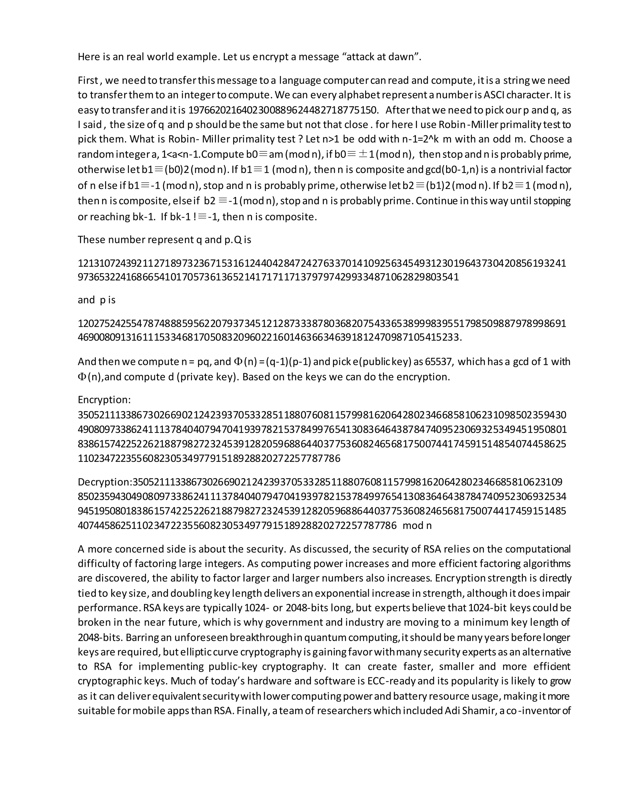 Here is an real world example. Let us encrypt a message “attack at dawn”.
First, we needtotransferthismessage toa language computercanread and compute,itisa stringwe need
to transferthemto an integertocompute.We can everyalphabetrepresentanumberisASCIcharacter.It is
easytotransferanditis 1976620216402300889624482718775150. Afterthatwe needtopickourp andq, as
I said, the size of q and p shouldbe the same but not that close . for here I use Robin-Millerprimalitytestto
pick them. What is Robin- Miller primality test ? Let n>1 be odd with n-1=2^k m with an odd m. Choose a
randomintegera,1<a<n-1.Compute b0≡am(modn),if b0≡±1(modn), thenstopandnisprobablyprime,
otherwise letb1≡(b0)2(modn).If b1≡1 (modn), thenn is composite andgcd(b0-1,n) is a nontrivial factor
of n else if b1≡-1 (modn),stop and n is probablyprime,otherwise letb2≡(b1)2(modn).If b2≡1 (modn),
thenn iscomposite,elseif b2≡-1(modn),stopand n is probablyprime.Continue inthiswayuntil stopping
or reaching bk-1. If bk-1 !≡-1, then n is composite.
These number represent q and p.Q is
121310724392112718973236715316124404284724276337014109256345493123019643730420856193241
97365322416866541017057361365214171711713797974299334871062829803541
and p is
120275242554787488859562207937345121287333878036820754336538999839551798509887978998691
46900809131611153346817050832096022160146366346391812470987105415233.
Andthenwe compute n= pq,and (n) =(q-1)(p-1) andpicke(publickey) as65537, whichhasa gcd of 1 with
(n),and compute d (private key). Based on the keys we can do the encryption.
Encryption:
350521113386730266902124239370533285118807608115799816206428023466858106231098502359430
490809733862411137840407947041939782153784997654130836464387847409523069325349451950801
838615742252262188798272324539128205968864403775360824656817500744174591514854074458625
11023472235560823053497791518928820272257787786
Decryption:35052111338673026690212423937053328511880760811579981620642802346685810623109
850235943049080973386241113784040794704193978215378499765413083646438784740952306932534
945195080183861574225226218879827232453912820596886440377536082465681750074417459151485
407445862511023472235560823053497791518928820272257787786 mod n
A more concerned side is about the security. As discussed, the security of RSA relies on the computational
difficulty of factoring large integers. As computing power increases and more efficient factoring algorithms
are discovered, the ability to factor larger and larger numbers also increases. Encryptionstrength is directly
tiedto keysize,anddoublingkeylengthdeliversanexponential increase instrength,althoughitdoesimpair
performance.RSA keysare typically1024- or 2048-bits long,but expertsbelieve that1024-bit keyscouldbe
broken in the near future, which is why government and industry are moving to a minimum key length of
2048-bits. Barringan unforeseenbreakthroughinquantumcomputing,itshouldbe manyyearsbeforelonger
keysare required,butellipticcurve cryptographyisgainingfavorwithmanysecurityexpertsasanalternative
to RSA for implementing public-key cryptography. It can create faster, smaller and more efficient
cryptographic keys. Much of today’s hardware and software is ECC-readyand its popularity is likely to grow
as it can deliverequivalentsecuritywithlowercomputingpowerandbatteryresource usage,makingitmore
suitable formobile appsthanRSA.Finally,ateamof researcherswhichincludedAdi Shamir,aco-inventorof
 