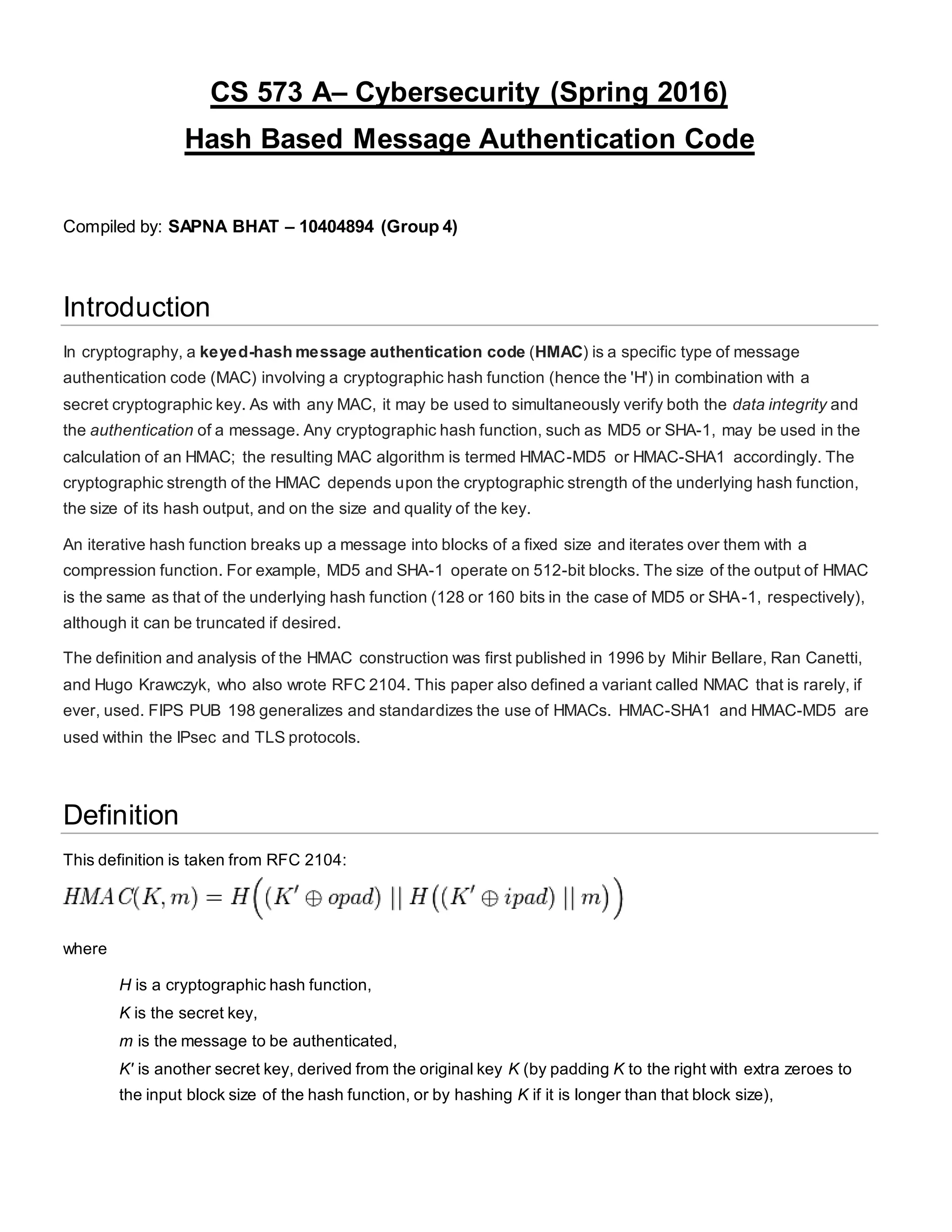 CS 573 A– Cybersecurity (Spring 2016)
Hash Based Message Authentication Code
Compiled by: SAPNA BHAT – 10404894 (Group 4)
Introduction
In cryptography, a keyed-hash message authentication code (HMAC) is a specific type of message
authentication code (MAC) involving a cryptographic hash function (hence the 'H') in combination with a
secret cryptographic key. As with any MAC, it may be used to simultaneously verify both the data integrity and
the authentication of a message. Any cryptographic hash function, such as MD5 or SHA-1, may be used in the
calculation of an HMAC; the resulting MAC algorithm is termed HMAC-MD5 or HMAC-SHA1 accordingly. The
cryptographic strength of the HMAC depends upon the cryptographic strength of the underlying hash function,
the size of its hash output, and on the size and quality of the key.
An iterative hash function breaks up a message into blocks of a fixed size and iterates over them with a
compression function. For example, MD5 and SHA-1 operate on 512-bit blocks. The size of the output of HMAC
is the same as that of the underlying hash function (128 or 160 bits in the case of MD5 or SHA-1, respectively),
although it can be truncated if desired.
The definition and analysis of the HMAC construction was first published in 1996 by Mihir Bellare, Ran Canetti,
and Hugo Krawczyk, who also wrote RFC 2104. This paper also defined a variant called NMAC that is rarely, if
ever, used. FIPS PUB 198 generalizes and standardizes the use of HMACs. HMAC-SHA1 and HMAC-MD5 are
used within the IPsec and TLS protocols.
Definition
This definition is taken from RFC 2104:
where
H is a cryptographic hash function,
K is the secret key,
m is the message to be authenticated,
K' is another secret key, derived from the original key K (by padding K to the right with extra zeroes to
the input block size of the hash function, or by hashing K if it is longer than that block size),
 