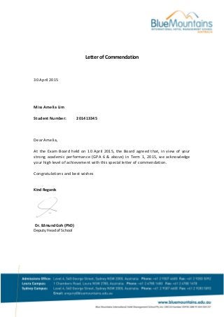 Letter of Commendation
30 April 2015
Miss Amelia Lim
Student Number: 201413345
Dear Amelia,
At the Exam Board held on 10 April 2015, the Board agreed that, in view of your
strong academic performance (GPA 6 & above) in Term 1, 2015, we acknowledge
your high level of achievement with this special letter of commendation.
Congratulations and best wishes
Kind Regards
Dr. Edmund Goh (PhD)
Deputy Head of School
 