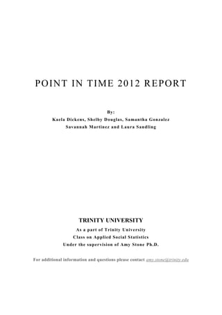 POINT IN TIME 2012 REPORT
By:
Kaela Dickens, Shelby Douglas, Samantha Gonzalez
Savannah Martinez and Laura Sandling
TRINITY UNIVERSITY
As a part of Trinity University
Class on Applied Social Statistics
Under the supervision of Amy Stone Ph.D.
For additional information and questions please contact amy.stone@trinity.edu
 