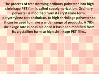 The process of transforming ordinary polyester into high
  shrinkage PET film is called copolymerization. Ordinary
       polyester is modified from its crystalline form,
polyethylene terephthalate, to high shrinkage polyester so
 it can be used to make a wider range of products. A 70%
 shrinkage rate is possible once it has been modified from
       its crystalline form to high shrinkage PET film..
 