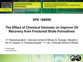 SPE 168998
The Effect of Chemical Osmosis on Improve Oil
Recovery from Fractured Shale Formations
P. Fakcharoenphol*, Colorado School of Mines; B. Kurtoglu, Marathon
Oil; H. Kazemi, S. Charoenwongsa**, Y. Wu, Colorado School of Mines
* now with Shell
** now with Chevron
 