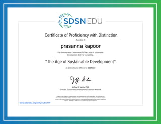 Certificate of Proficiency with Distinction
For Demonstrated Commitment To The Cause Of Sustainable
Development And For Completing,
Awarded To
SDSNedu is an initiative of SDSN Association, an independent non-profit organization. This certificate is an
acknowledgement that the student completed an online course but does not constitute a contribution towards
credits of any academic program or institution, unless so separately acknowledged by that academic program or
institution. SDSNedu or SDSN are not accredited educational institutions.
Jeffrey D. Sachs, PhD.
Director, Sustainable Development Solutions Network
“The Age of Sustainable Development”
An Online Course Offered by SDSNEDU
www.sdsnedu.org/verify/yCthz11P
prasanna kapoor
 
