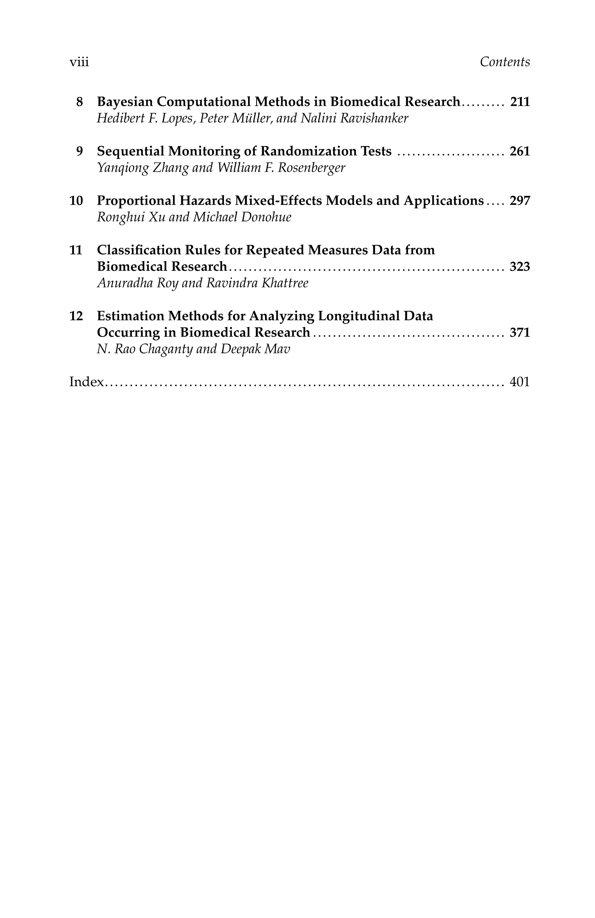 C5777: “c5777_c000” — 2007/10/31 — 15:03 — page viii — #8
viii Contents
8 Bayesian Computational Methods in Biomedical Research......... 211
Hedibert F. Lopes, Peter Müller, and Nalini Ravishanker
9 Sequential Monitoring of Randomization Tests ...................... 261
Yanqiong Zhang and William F. Rosenberger
10 Proportional Hazards Mixed-Effects Models and Applications .... 297
Ronghui Xu and Michael Donohue
11 Classiﬁcation Rules for Repeated Measures Data from
Biomedical Research........................................................ 323
Anuradha Roy and Ravindra Khattree
12 Estimation Methods for Analyzing Longitudinal Data
Occurring in Biomedical Research ....................................... 371
N. Rao Chaganty and Deepak Mav
Index................................................................................. 401
 