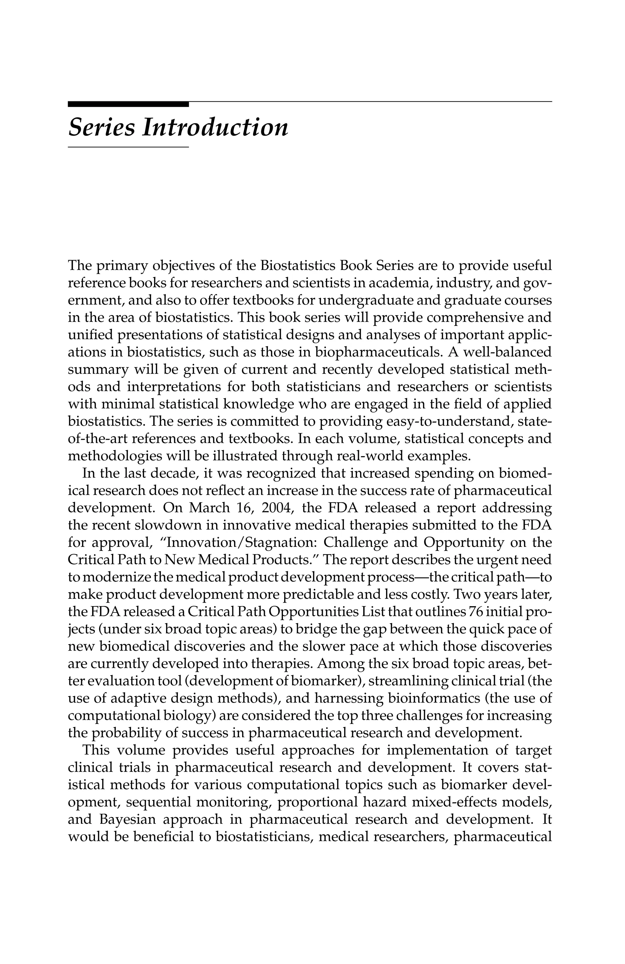 C5777: “c5777_c000” — 2007/10/31 — 15:03 — page ix — #9
Series Introduction
The primary objectives of the Biostatistics Book Series are to provide useful
reference books for researchers and scientists in academia, industry, and gov-
ernment, and also to offer textbooks for undergraduate and graduate courses
in the area of biostatistics. This book series will provide comprehensive and
uniﬁed presentations of statistical designs and analyses of important applic-
ations in biostatistics, such as those in biopharmaceuticals. A well-balanced
summary will be given of current and recently developed statistical meth-
ods and interpretations for both statisticians and researchers or scientists
with minimal statistical knowledge who are engaged in the ﬁeld of applied
biostatistics. The series is committed to providing easy-to-understand, state-
of-the-art references and textbooks. In each volume, statistical concepts and
methodologies will be illustrated through real-world examples.
In the last decade, it was recognized that increased spending on biomed-
ical research does not reﬂect an increase in the success rate of pharmaceutical
development. On March 16, 2004, the FDA released a report addressing
the recent slowdown in innovative medical therapies submitted to the FDA
for approval, “Innovation/Stagnation: Challenge and Opportunity on the
Critical Path to New Medical Products.” The report describes the urgent need
tomodernizethemedicalproductdevelopmentprocess—thecriticalpath—to
make product development more predictable and less costly. Two years later,
the FDA released a Critical Path Opportunities List that outlines 76 initial pro-
jects (under six broad topic areas) to bridge the gap between the quick pace of
new biomedical discoveries and the slower pace at which those discoveries
are currently developed into therapies. Among the six broad topic areas, bet-
ter evaluation tool (development of biomarker), streamlining clinical trial (the
use of adaptive design methods), and harnessing bioinformatics (the use of
computational biology) are considered the top three challenges for increasing
the probability of success in pharmaceutical research and development.
This volume provides useful approaches for implementation of target
clinical trials in pharmaceutical research and development. It covers stat-
istical methods for various computational topics such as biomarker devel-
opment, sequential monitoring, proportional hazard mixed-effects models,
and Bayesian approach in pharmaceutical research and development. It
would be beneﬁcial to biostatisticians, medical researchers, pharmaceutical
 