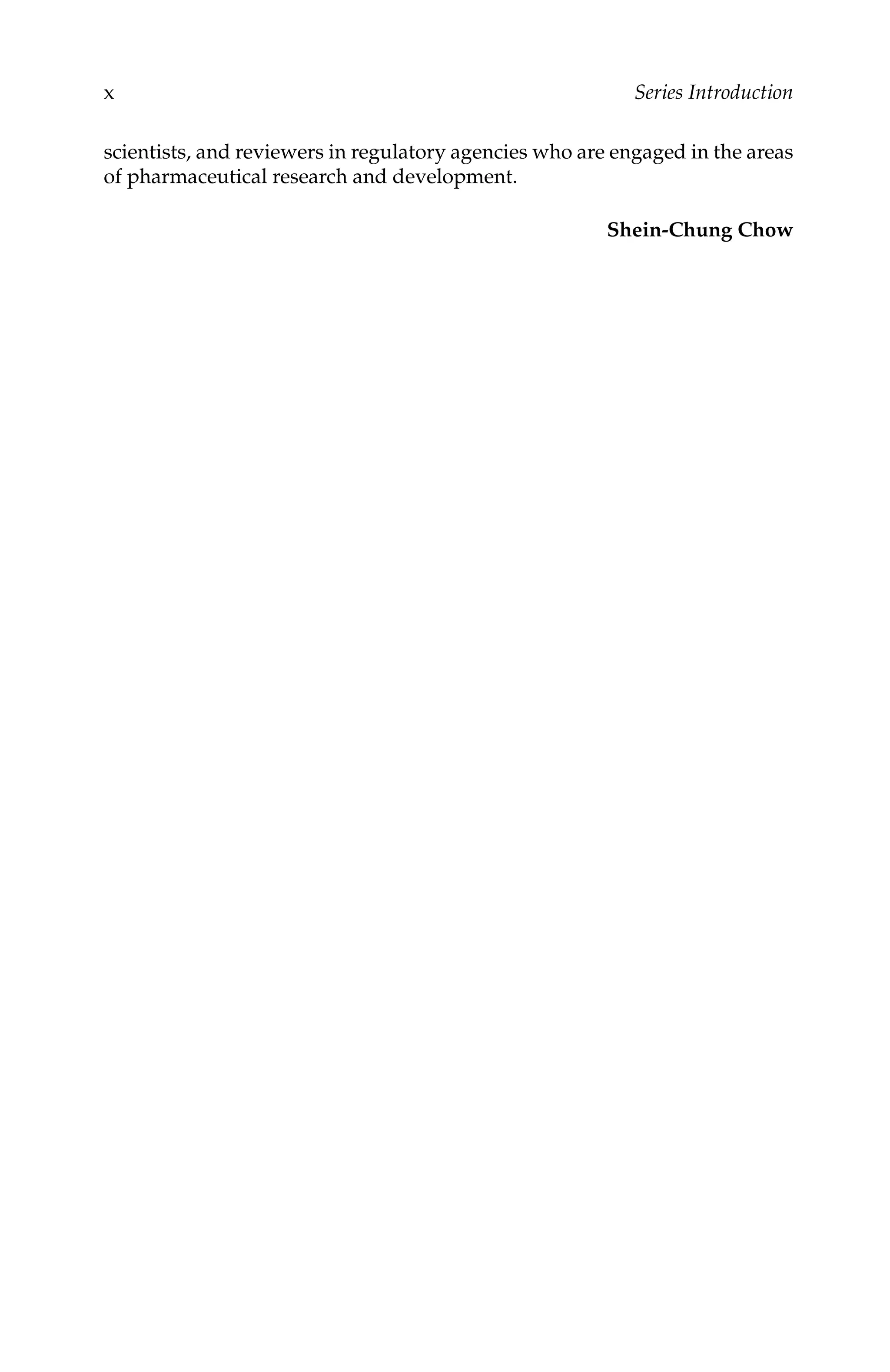 C5777: “c5777_c000” — 2007/10/31 — 15:03 — page x — #10
x Series Introduction
scientists, and reviewers in regulatory agencies who are engaged in the areas
of pharmaceutical research and development.
Shein-Chung Chow
 