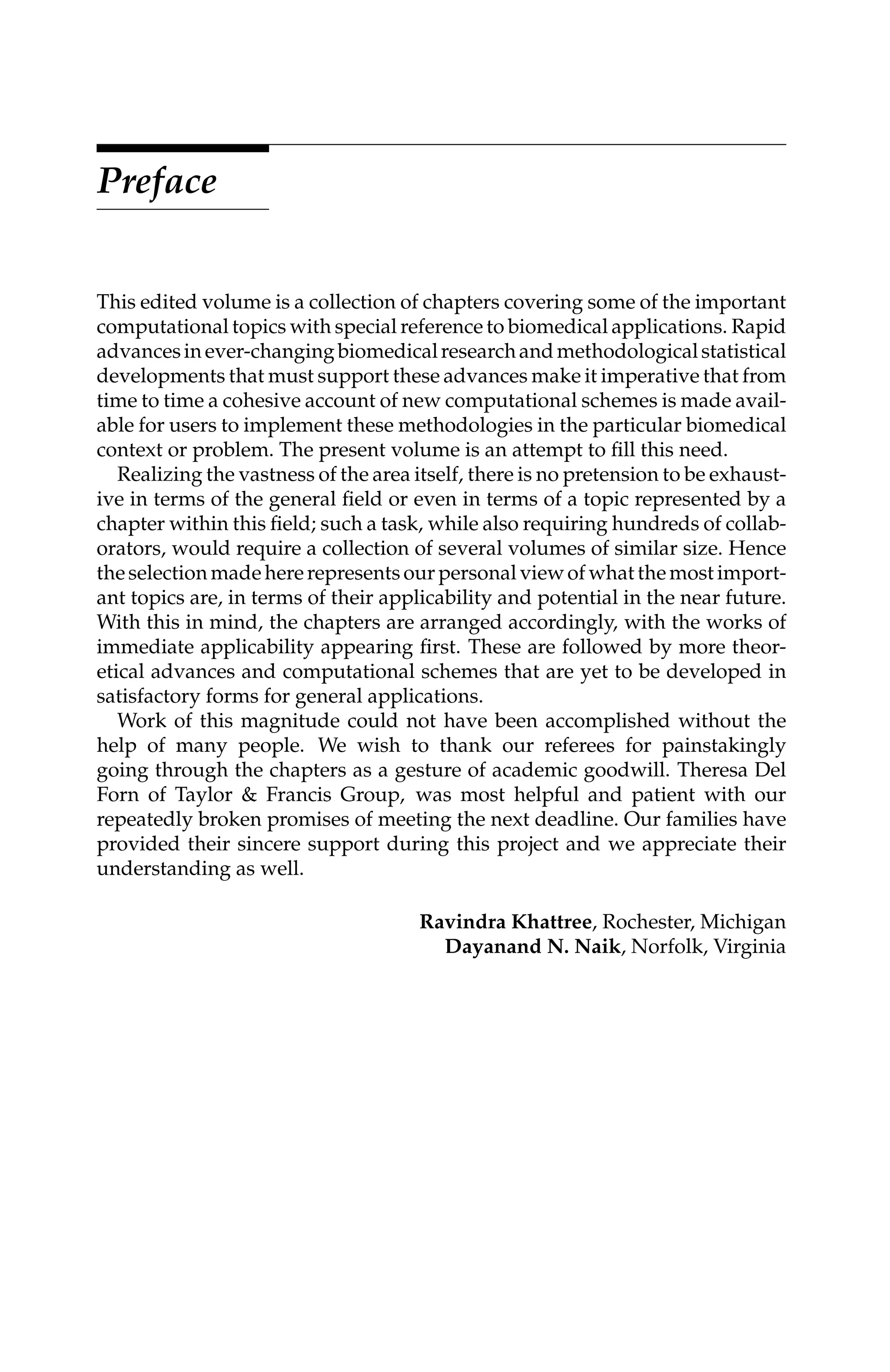 C5777: “c5777_c000” — 2007/10/31 — 15:03 — page xi — #11
Preface
This edited volume is a collection of chapters covering some of the important
computational topics with special reference to biomedical applications. Rapid
advancesinever-changingbiomedicalresearchandmethodologicalstatistical
developments that must support these advances make it imperative that from
time to time a cohesive account of new computational schemes is made avail-
able for users to implement these methodologies in the particular biomedical
context or problem. The present volume is an attempt to ﬁll this need.
Realizing the vastness of the area itself, there is no pretension to be exhaust-
ive in terms of the general ﬁeld or even in terms of a topic represented by a
chapter within this ﬁeld; such a task, while also requiring hundreds of collab-
orators, would require a collection of several volumes of similar size. Hence
the selection made here represents our personal view of what the most import-
ant topics are, in terms of their applicability and potential in the near future.
With this in mind, the chapters are arranged accordingly, with the works of
immediate applicability appearing ﬁrst. These are followed by more theor-
etical advances and computational schemes that are yet to be developed in
satisfactory forms for general applications.
Work of this magnitude could not have been accomplished without the
help of many people. We wish to thank our referees for painstakingly
going through the chapters as a gesture of academic goodwill. Theresa Del
Forn of Taylor & Francis Group, was most helpful and patient with our
repeatedly broken promises of meeting the next deadline. Our families have
provided their sincere support during this project and we appreciate their
understanding as well.
Ravindra Khattree, Rochester, Michigan
Dayanand N. Naik, Norfolk, Virginia
 