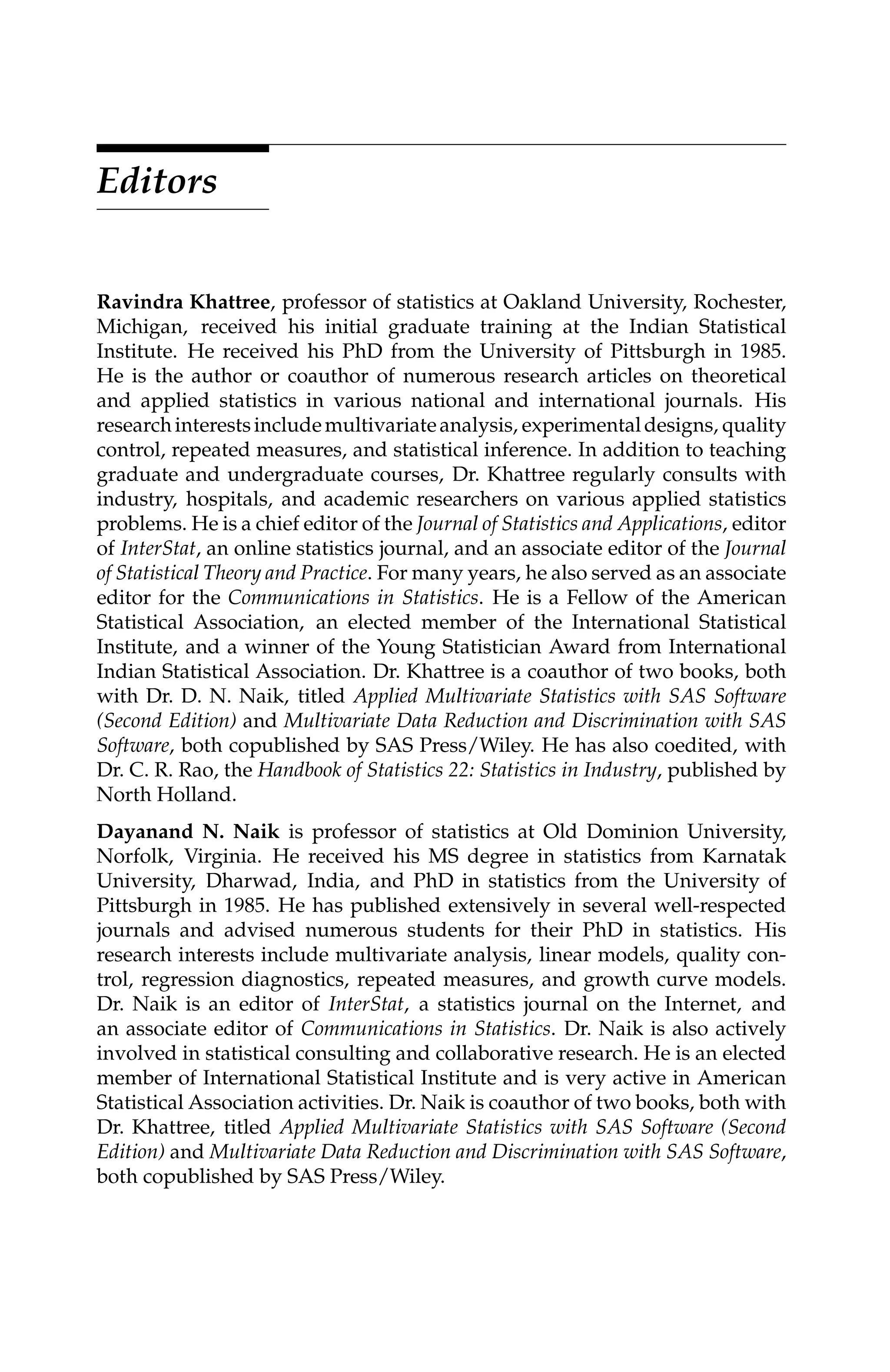 C5777: “c5777_c000” — 2007/10/31 — 15:03 — page xiii — #13
Editors
Ravindra Khattree, professor of statistics at Oakland University, Rochester,
Michigan, received his initial graduate training at the Indian Statistical
Institute. He received his PhD from the University of Pittsburgh in 1985.
He is the author or coauthor of numerous research articles on theoretical
and applied statistics in various national and international journals. His
researchinterestsincludemultivariateanalysis, experimentaldesigns, quality
control, repeated measures, and statistical inference. In addition to teaching
graduate and undergraduate courses, Dr. Khattree regularly consults with
industry, hospitals, and academic researchers on various applied statistics
problems. He is a chief editor of the Journal of Statistics and Applications, editor
of InterStat, an online statistics journal, and an associate editor of the Journal
of Statistical Theory and Practice. For many years, he also served as an associate
editor for the Communications in Statistics. He is a Fellow of the American
Statistical Association, an elected member of the International Statistical
Institute, and a winner of the Young Statistician Award from International
Indian Statistical Association. Dr. Khattree is a coauthor of two books, both
with Dr. D. N. Naik, titled Applied Multivariate Statistics with SAS Software
(Second Edition) and Multivariate Data Reduction and Discrimination with SAS
Software, both copublished by SAS Press/Wiley. He has also coedited, with
Dr. C. R. Rao, the Handbook of Statistics 22: Statistics in Industry, published by
North Holland.
Dayanand N. Naik is professor of statistics at Old Dominion University,
Norfolk, Virginia. He received his MS degree in statistics from Karnatak
University, Dharwad, India, and PhD in statistics from the University of
Pittsburgh in 1985. He has published extensively in several well-respected
journals and advised numerous students for their PhD in statistics. His
research interests include multivariate analysis, linear models, quality con-
trol, regression diagnostics, repeated measures, and growth curve models.
Dr. Naik is an editor of InterStat, a statistics journal on the Internet, and
an associate editor of Communications in Statistics. Dr. Naik is also actively
involved in statistical consulting and collaborative research. He is an elected
member of International Statistical Institute and is very active in American
Statistical Association activities. Dr. Naik is coauthor of two books, both with
Dr. Khattree, titled Applied Multivariate Statistics with SAS Software (Second
Edition) and Multivariate Data Reduction and Discrimination with SAS Software,
both copublished by SAS Press/Wiley.
 