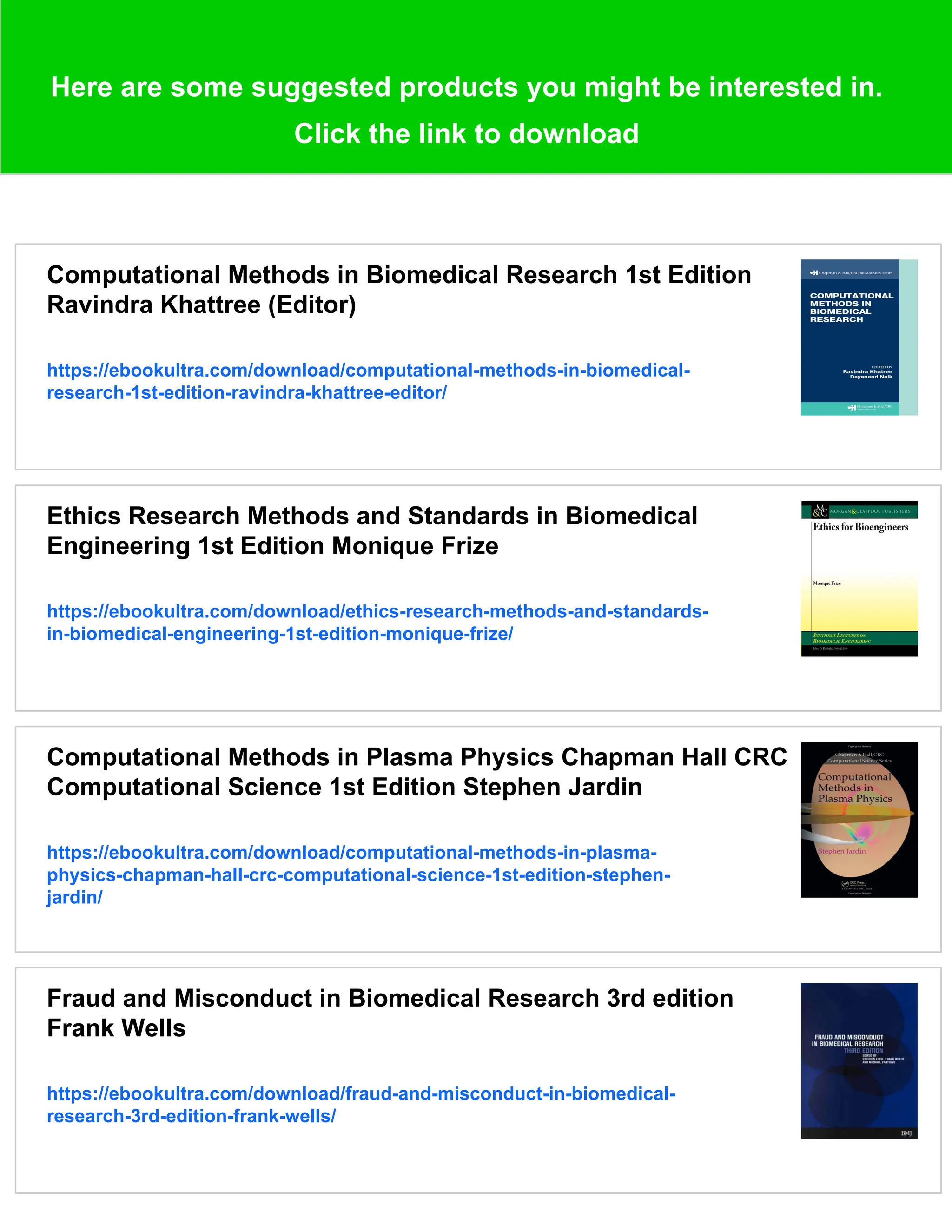 Here are some suggested products you might be interested in.
Click the link to download
Computational Methods in Biomedical Research 1st Edition
Ravindra Khattree (Editor)
https://ebookultra.com/download/computational-methods-in-biomedical-
research-1st-edition-ravindra-khattree-editor/
Ethics Research Methods and Standards in Biomedical
Engineering 1st Edition Monique Frize
https://ebookultra.com/download/ethics-research-methods-and-standards-
in-biomedical-engineering-1st-edition-monique-frize/
Computational Methods in Plasma Physics Chapman Hall CRC
Computational Science 1st Edition Stephen Jardin
https://ebookultra.com/download/computational-methods-in-plasma-
physics-chapman-hall-crc-computational-science-1st-edition-stephen-
jardin/
Fraud and Misconduct in Biomedical Research 3rd edition
Frank Wells
https://ebookultra.com/download/fraud-and-misconduct-in-biomedical-
research-3rd-edition-frank-wells/
 