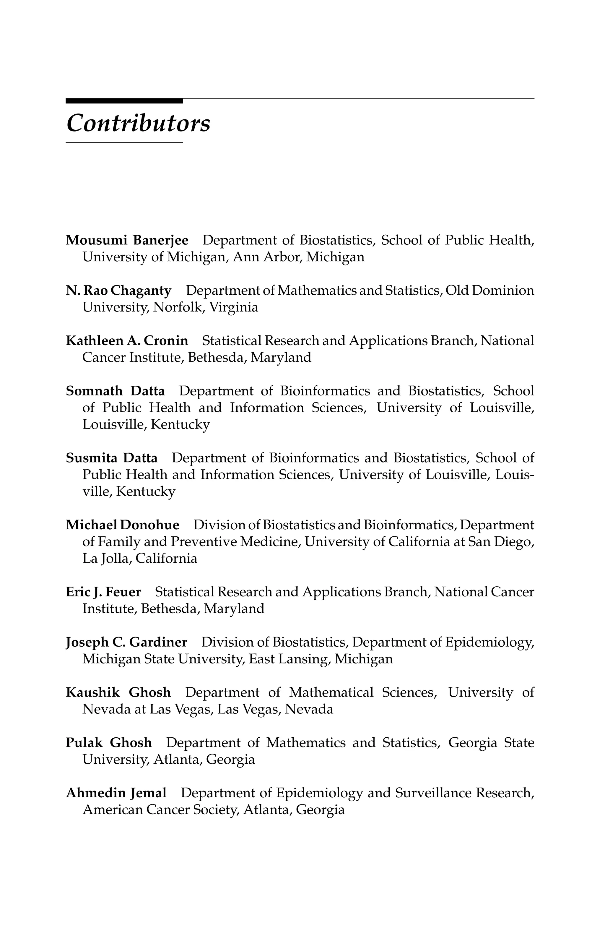 C5777: “c5777_c000” — 2007/10/31 — 15:03 — page xv — #15
Contributors
Mousumi Banerjee Department of Biostatistics, School of Public Health,
University of Michigan, Ann Arbor, Michigan
N. Rao Chaganty Department of Mathematics and Statistics, Old Dominion
University, Norfolk, Virginia
Kathleen A. Cronin Statistical Research and Applications Branch, National
Cancer Institute, Bethesda, Maryland
Somnath Datta Department of Bioinformatics and Biostatistics, School
of Public Health and Information Sciences, University of Louisville,
Louisville, Kentucky
Susmita Datta Department of Bioinformatics and Biostatistics, School of
Public Health and Information Sciences, University of Louisville, Louis-
ville, Kentucky
Michael Donohue Division of Biostatistics and Bioinformatics, Department
of Family and Preventive Medicine, University of California at San Diego,
La Jolla, California
Eric J. Feuer Statistical Research and Applications Branch, National Cancer
Institute, Bethesda, Maryland
Joseph C. Gardiner Division of Biostatistics, Department of Epidemiology,
Michigan State University, East Lansing, Michigan
Kaushik Ghosh Department of Mathematical Sciences, University of
Nevada at Las Vegas, Las Vegas, Nevada
Pulak Ghosh Department of Mathematics and Statistics, Georgia State
University, Atlanta, Georgia
Ahmedin Jemal Department of Epidemiology and Surveillance Research,
American Cancer Society, Atlanta, Georgia
 