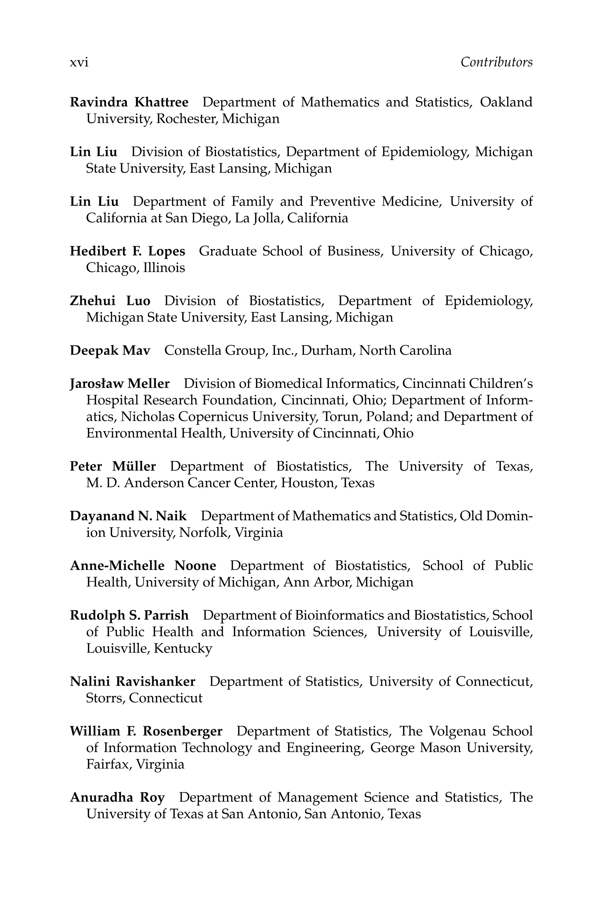 C5777: “c5777_c000” — 2007/10/31 — 15:03 — page xvi — #16
xvi Contributors
Ravindra Khattree Department of Mathematics and Statistics, Oakland
University, Rochester, Michigan
Lin Liu Division of Biostatistics, Department of Epidemiology, Michigan
State University, East Lansing, Michigan
Lin Liu Department of Family and Preventive Medicine, University of
California at San Diego, La Jolla, California
Hedibert F. Lopes Graduate School of Business, University of Chicago,
Chicago, Illinois
Zhehui Luo Division of Biostatistics, Department of Epidemiology,
Michigan State University, East Lansing, Michigan
Deepak Mav Constella Group, Inc., Durham, North Carolina
Jarosław Meller Division of Biomedical Informatics, Cincinnati Children’s
Hospital Research Foundation, Cincinnati, Ohio; Department of Inform-
atics, Nicholas Copernicus University, Torun, Poland; and Department of
Environmental Health, University of Cincinnati, Ohio
Peter Müller Department of Biostatistics, The University of Texas,
M. D. Anderson Cancer Center, Houston, Texas
Dayanand N. Naik Department of Mathematics and Statistics, Old Domin-
ion University, Norfolk, Virginia
Anne-Michelle Noone Department of Biostatistics, School of Public
Health, University of Michigan, Ann Arbor, Michigan
Rudolph S. Parrish Department of Bioinformatics and Biostatistics, School
of Public Health and Information Sciences, University of Louisville,
Louisville, Kentucky
Nalini Ravishanker Department of Statistics, University of Connecticut,
Storrs, Connecticut
William F. Rosenberger Department of Statistics, The Volgenau School
of Information Technology and Engineering, George Mason University,
Fairfax, Virginia
Anuradha Roy Department of Management Science and Statistics, The
University of Texas at San Antonio, San Antonio, Texas
 