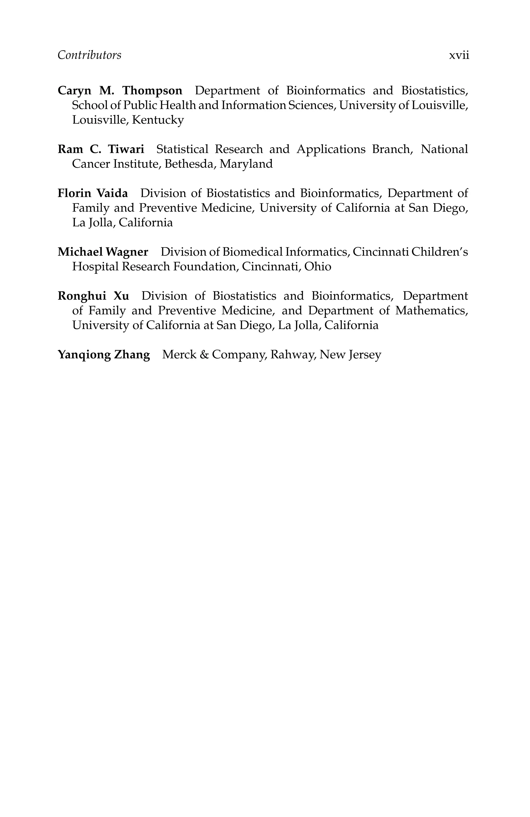 C5777: “c5777_c000” — 2007/10/31 — 15:03 — page xvii — #17
Contributors xvii
Caryn M. Thompson Department of Bioinformatics and Biostatistics,
School of Public Health and Information Sciences, University of Louisville,
Louisville, Kentucky
Ram C. Tiwari Statistical Research and Applications Branch, National
Cancer Institute, Bethesda, Maryland
Florin Vaida Division of Biostatistics and Bioinformatics, Department of
Family and Preventive Medicine, University of California at San Diego,
La Jolla, California
Michael Wagner Division of Biomedical Informatics, Cincinnati Children’s
Hospital Research Foundation, Cincinnati, Ohio
Ronghui Xu Division of Biostatistics and Bioinformatics, Department
of Family and Preventive Medicine, and Department of Mathematics,
University of California at San Diego, La Jolla, California
Yanqiong Zhang Merck & Company, Rahway, New Jersey
 