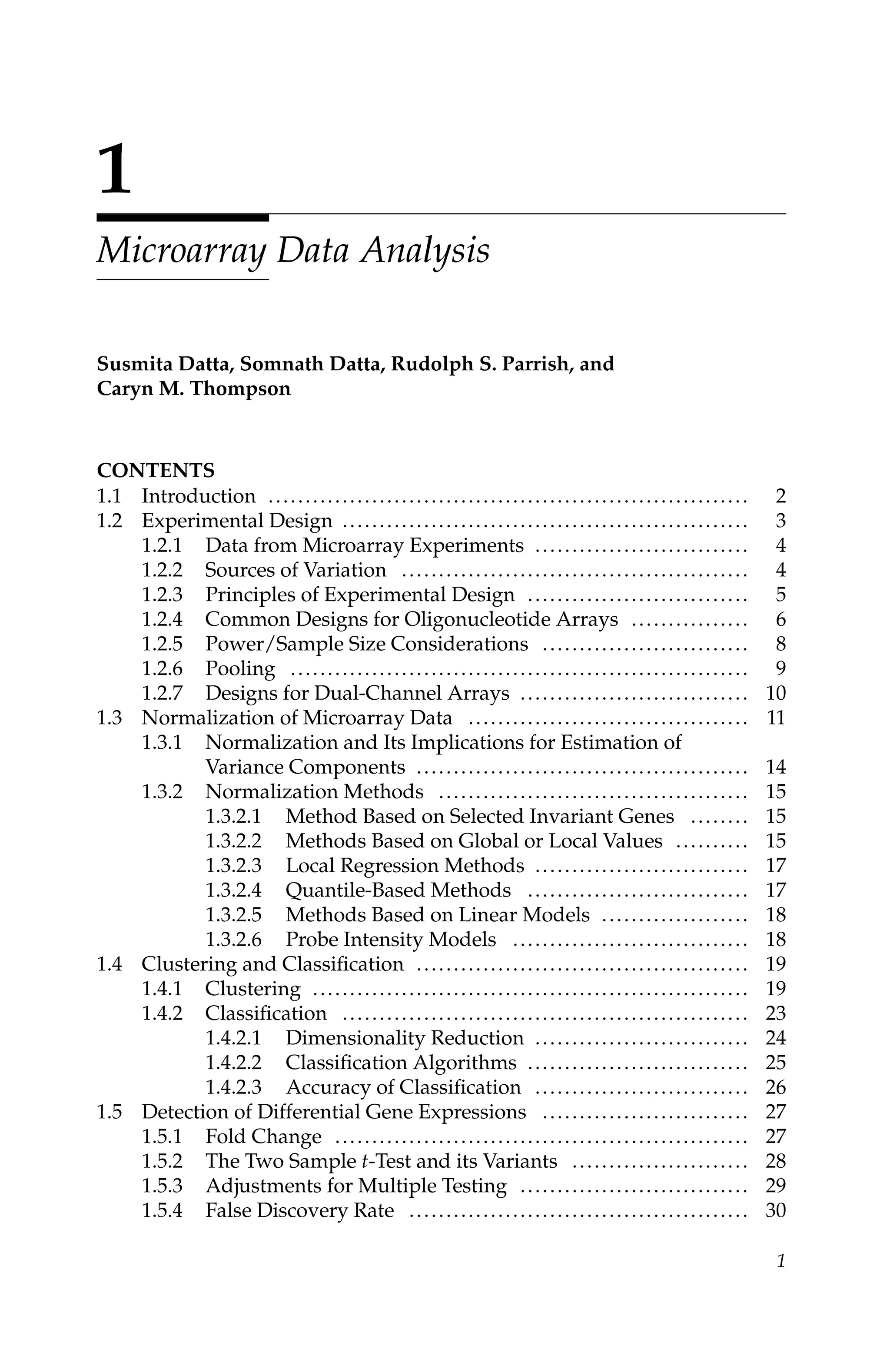 C5777: “c5777_c001” — 2007/10/27 — 13:02 — page 1 — #1
1
Microarray Data Analysis
Susmita Datta, Somnath Datta, Rudolph S. Parrish, and
Caryn M. Thompson
CONTENTS
1.1 Introduction ................................................................. 2
1.2 Experimental Design ....................................................... 3
1.2.1 Data from Microarray Experiments ............................. 4
1.2.2 Sources of Variation ............................................... 4
1.2.3 Principles of Experimental Design .............................. 5
1.2.4 Common Designs for Oligonucleotide Arrays ................ 6
1.2.5 Power/Sample Size Considerations ............................ 8
1.2.6 Pooling .............................................................. 9
1.2.7 Designs for Dual-Channel Arrays ............................... 10
1.3 Normalization of Microarray Data ...................................... 11
1.3.1 Normalization and Its Implications for Estimation of
Variance Components ............................................. 14
1.3.2 Normalization Methods .......................................... 15
1.3.2.1 Method Based on Selected Invariant Genes ........ 15
1.3.2.2 Methods Based on Global or Local Values .......... 15
1.3.2.3 Local Regression Methods ............................. 17
1.3.2.4 Quantile-Based Methods .............................. 17
1.3.2.5 Methods Based on Linear Models .................... 18
1.3.2.6 Probe Intensity Models ................................ 18
1.4 Clustering and Classiﬁcation ............................................. 19
1.4.1 Clustering ........................................................... 19
1.4.2 Classiﬁcation ....................................................... 23
1.4.2.1 Dimensionality Reduction ............................. 24
1.4.2.2 Classiﬁcation Algorithms .............................. 25
1.4.2.3 Accuracy of Classiﬁcation ............................. 26
1.5 Detection of Differential Gene Expressions ............................ 27
1.5.1 Fold Change ........................................................ 27
1.5.2 The Two Sample t-Test and its Variants ........................ 28
1.5.3 Adjustments for Multiple Testing ............................... 29
1.5.4 False Discovery Rate .............................................. 30
1
 