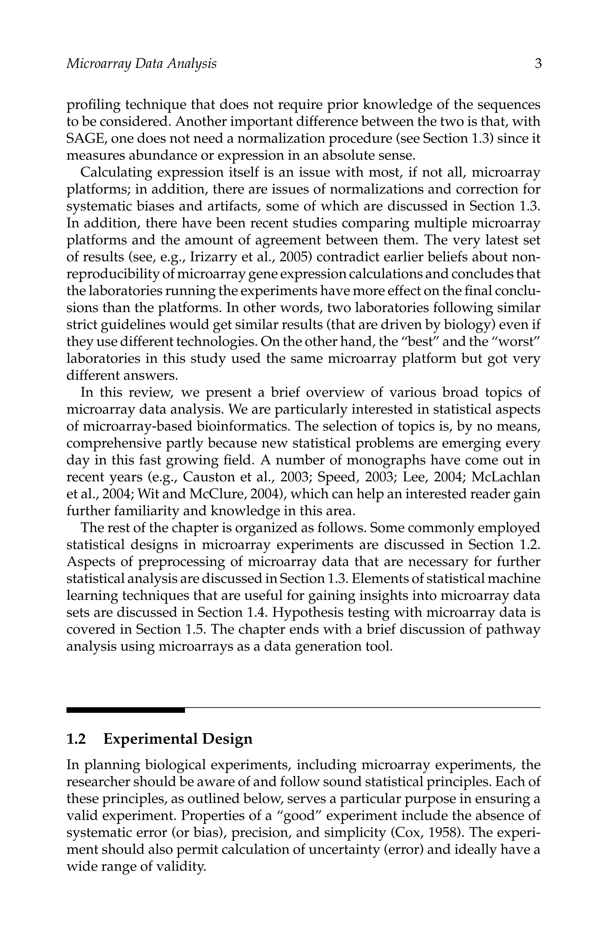C5777: “c5777_c001” — 2007/10/27 — 13:02 — page 3 — #3
Microarray Data Analysis 3
proﬁling technique that does not require prior knowledge of the sequences
to be considered. Another important difference between the two is that, with
SAGE, one does not need a normalization procedure (see Section 1.3) since it
measures abundance or expression in an absolute sense.
Calculating expression itself is an issue with most, if not all, microarray
platforms; in addition, there are issues of normalizations and correction for
systematic biases and artifacts, some of which are discussed in Section 1.3.
In addition, there have been recent studies comparing multiple microarray
platforms and the amount of agreement between them. The very latest set
of results (see, e.g., Irizarry et al., 2005) contradict earlier beliefs about non-
reproducibility of microarray gene expression calculations and concludes that
the laboratories running the experiments have more effect on the ﬁnal conclu-
sions than the platforms. In other words, two laboratories following similar
strict guidelines would get similar results (that are driven by biology) even if
they use different technologies. On the other hand, the “best” and the “worst”
laboratories in this study used the same microarray platform but got very
different answers.
In this review, we present a brief overview of various broad topics of
microarray data analysis. We are particularly interested in statistical aspects
of microarray-based bioinformatics. The selection of topics is, by no means,
comprehensive partly because new statistical problems are emerging every
day in this fast growing ﬁeld. A number of monographs have come out in
recent years (e.g., Causton et al., 2003; Speed, 2003; Lee, 2004; McLachlan
et al., 2004; Wit and McClure, 2004), which can help an interested reader gain
further familiarity and knowledge in this area.
The rest of the chapter is organized as follows. Some commonly employed
statistical designs in microarray experiments are discussed in Section 1.2.
Aspects of preprocessing of microarray data that are necessary for further
statistical analysis are discussed in Section 1.3. Elements of statistical machine
learning techniques that are useful for gaining insights into microarray data
sets are discussed in Section 1.4. Hypothesis testing with microarray data is
covered in Section 1.5. The chapter ends with a brief discussion of pathway
analysis using microarrays as a data generation tool.
1.2 Experimental Design
In planning biological experiments, including microarray experiments, the
researcher should be aware of and follow sound statistical principles. Each of
these principles, as outlined below, serves a particular purpose in ensuring a
valid experiment. Properties of a “good” experiment include the absence of
systematic error (or bias), precision, and simplicity (Cox, 1958). The experi-
ment should also permit calculation of uncertainty (error) and ideally have a
wide range of validity.
 