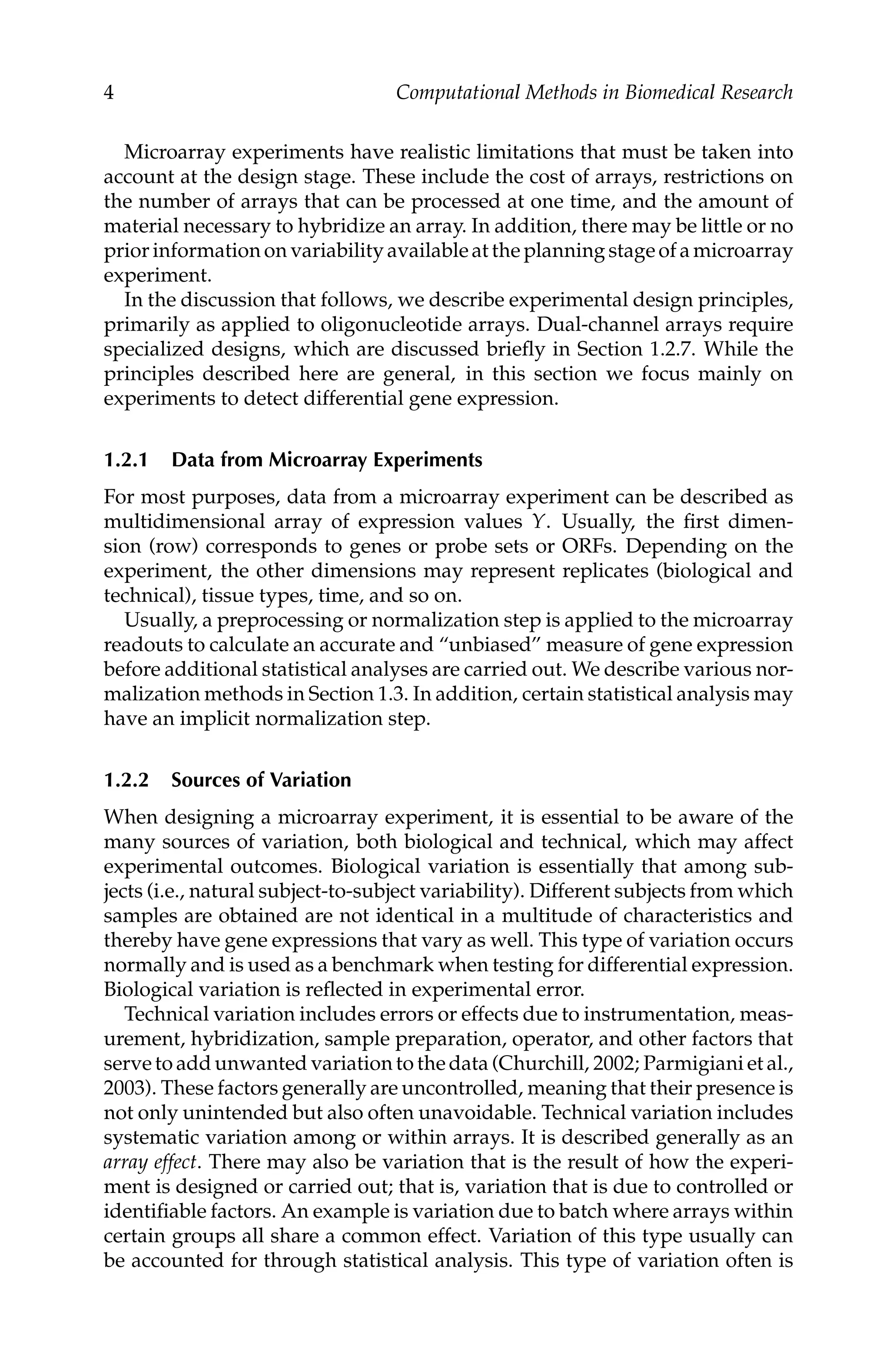 C5777: “c5777_c001” — 2007/10/27 — 13:02 — page 4 — #4
4 Computational Methods in Biomedical Research
Microarray experiments have realistic limitations that must be taken into
account at the design stage. These include the cost of arrays, restrictions on
the number of arrays that can be processed at one time, and the amount of
material necessary to hybridize an array. In addition, there may be little or no
prior information on variability available at the planning stage of a microarray
experiment.
In the discussion that follows, we describe experimental design principles,
primarily as applied to oligonucleotide arrays. Dual-channel arrays require
specialized designs, which are discussed brieﬂy in Section 1.2.7. While the
principles described here are general, in this section we focus mainly on
experiments to detect differential gene expression.
1.2.1 Data from Microarray Experiments
For most purposes, data from a microarray experiment can be described as
multidimensional array of expression values Y. Usually, the ﬁrst dimen-
sion (row) corresponds to genes or probe sets or ORFs. Depending on the
experiment, the other dimensions may represent replicates (biological and
technical), tissue types, time, and so on.
Usually, a preprocessing or normalization step is applied to the microarray
readouts to calculate an accurate and “unbiased” measure of gene expression
before additional statistical analyses are carried out. We describe various nor-
malization methods in Section 1.3. In addition, certain statistical analysis may
have an implicit normalization step.
1.2.2 Sources of Variation
When designing a microarray experiment, it is essential to be aware of the
many sources of variation, both biological and technical, which may affect
experimental outcomes. Biological variation is essentially that among sub-
jects (i.e., natural subject-to-subject variability). Different subjects from which
samples are obtained are not identical in a multitude of characteristics and
thereby have gene expressions that vary as well. This type of variation occurs
normally and is used as a benchmark when testing for differential expression.
Biological variation is reﬂected in experimental error.
Technical variation includes errors or effects due to instrumentation, meas-
urement, hybridization, sample preparation, operator, and other factors that
serve to add unwanted variation to the data (Churchill, 2002; Parmigiani et al.,
2003). These factors generally are uncontrolled, meaning that their presence is
not only unintended but also often unavoidable. Technical variation includes
systematic variation among or within arrays. It is described generally as an
array effect. There may also be variation that is the result of how the experi-
ment is designed or carried out; that is, variation that is due to controlled or
identiﬁable factors. An example is variation due to batch where arrays within
certain groups all share a common effect. Variation of this type usually can
be accounted for through statistical analysis. This type of variation often is
 
