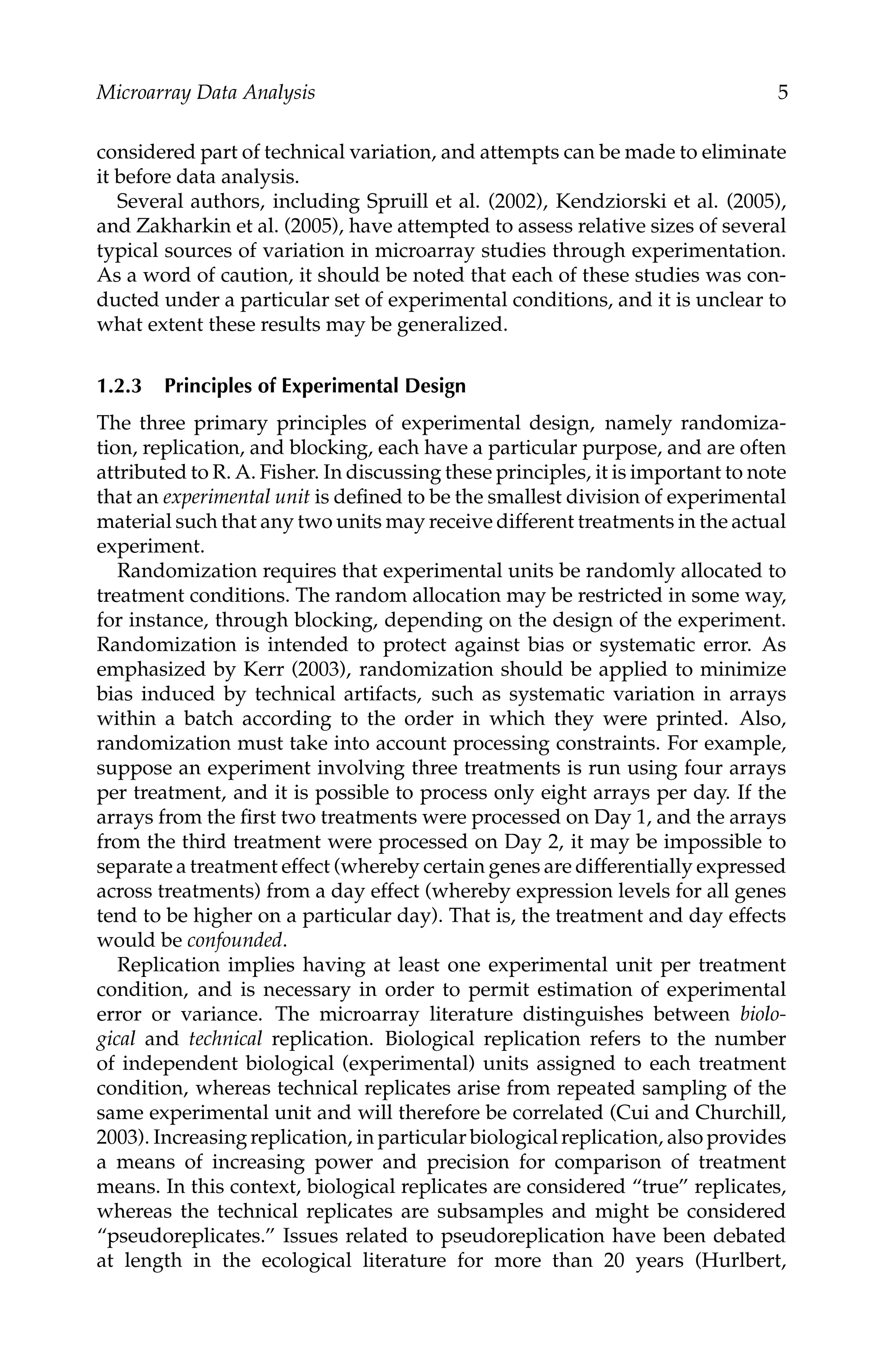 C5777: “c5777_c001” — 2007/10/27 — 13:02 — page 5 — #5
Microarray Data Analysis 5
considered part of technical variation, and attempts can be made to eliminate
it before data analysis.
Several authors, including Spruill et al. (2002), Kendziorski et al. (2005),
and Zakharkin et al. (2005), have attempted to assess relative sizes of several
typical sources of variation in microarray studies through experimentation.
As a word of caution, it should be noted that each of these studies was con-
ducted under a particular set of experimental conditions, and it is unclear to
what extent these results may be generalized.
1.2.3 Principles of Experimental Design
The three primary principles of experimental design, namely randomiza-
tion, replication, and blocking, each have a particular purpose, and are often
attributed to R. A. Fisher. In discussing these principles, it is important to note
that an experimental unit is deﬁned to be the smallest division of experimental
material such that any two units may receive different treatments in the actual
experiment.
Randomization requires that experimental units be randomly allocated to
treatment conditions. The random allocation may be restricted in some way,
for instance, through blocking, depending on the design of the experiment.
Randomization is intended to protect against bias or systematic error. As
emphasized by Kerr (2003), randomization should be applied to minimize
bias induced by technical artifacts, such as systematic variation in arrays
within a batch according to the order in which they were printed. Also,
randomization must take into account processing constraints. For example,
suppose an experiment involving three treatments is run using four arrays
per treatment, and it is possible to process only eight arrays per day. If the
arrays from the ﬁrst two treatments were processed on Day 1, and the arrays
from the third treatment were processed on Day 2, it may be impossible to
separate a treatment effect (whereby certain genes are differentially expressed
across treatments) from a day effect (whereby expression levels for all genes
tend to be higher on a particular day). That is, the treatment and day effects
would be confounded.
Replication implies having at least one experimental unit per treatment
condition, and is necessary in order to permit estimation of experimental
error or variance. The microarray literature distinguishes between biolo-
gical and technical replication. Biological replication refers to the number
of independent biological (experimental) units assigned to each treatment
condition, whereas technical replicates arise from repeated sampling of the
same experimental unit and will therefore be correlated (Cui and Churchill,
2003). Increasing replication, in particular biological replication, also provides
a means of increasing power and precision for comparison of treatment
means. In this context, biological replicates are considered “true” replicates,
whereas the technical replicates are subsamples and might be considered
“pseudoreplicates.” Issues related to pseudoreplication have been debated
at length in the ecological literature for more than 20 years (Hurlbert,
 