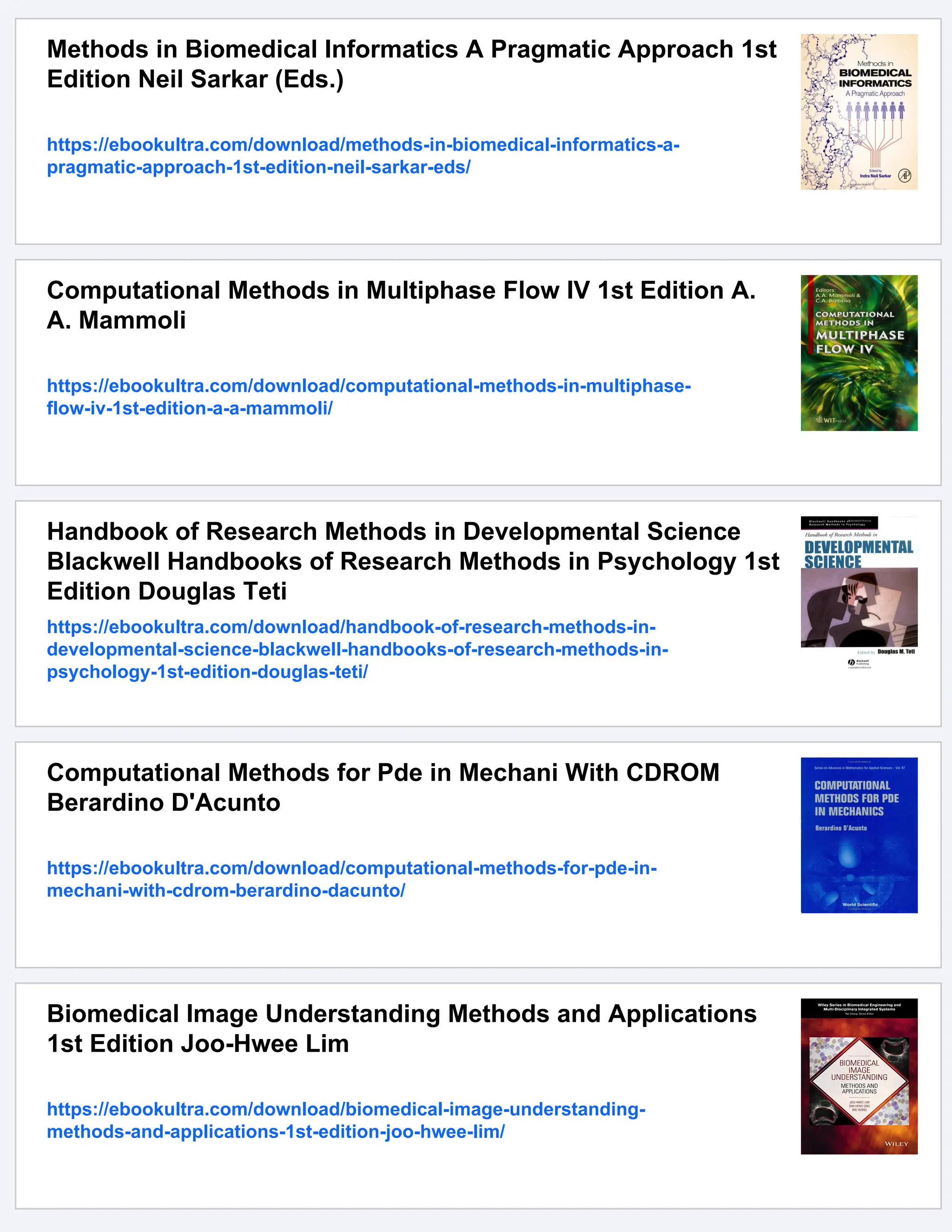 Methods in Biomedical Informatics A Pragmatic Approach 1st
Edition Neil Sarkar (Eds.)
https://ebookultra.com/download/methods-in-biomedical-informatics-a-
pragmatic-approach-1st-edition-neil-sarkar-eds/
Computational Methods in Multiphase Flow IV 1st Edition A.
A. Mammoli
https://ebookultra.com/download/computational-methods-in-multiphase-
flow-iv-1st-edition-a-a-mammoli/
Handbook of Research Methods in Developmental Science
Blackwell Handbooks of Research Methods in Psychology 1st
Edition Douglas Teti
https://ebookultra.com/download/handbook-of-research-methods-in-
developmental-science-blackwell-handbooks-of-research-methods-in-
psychology-1st-edition-douglas-teti/
Computational Methods for Pde in Mechani With CDROM
Berardino D'Acunto
https://ebookultra.com/download/computational-methods-for-pde-in-
mechani-with-cdrom-berardino-dacunto/
Biomedical Image Understanding Methods and Applications
1st Edition Joo-Hwee Lim
https://ebookultra.com/download/biomedical-image-understanding-
methods-and-applications-1st-edition-joo-hwee-lim/
 