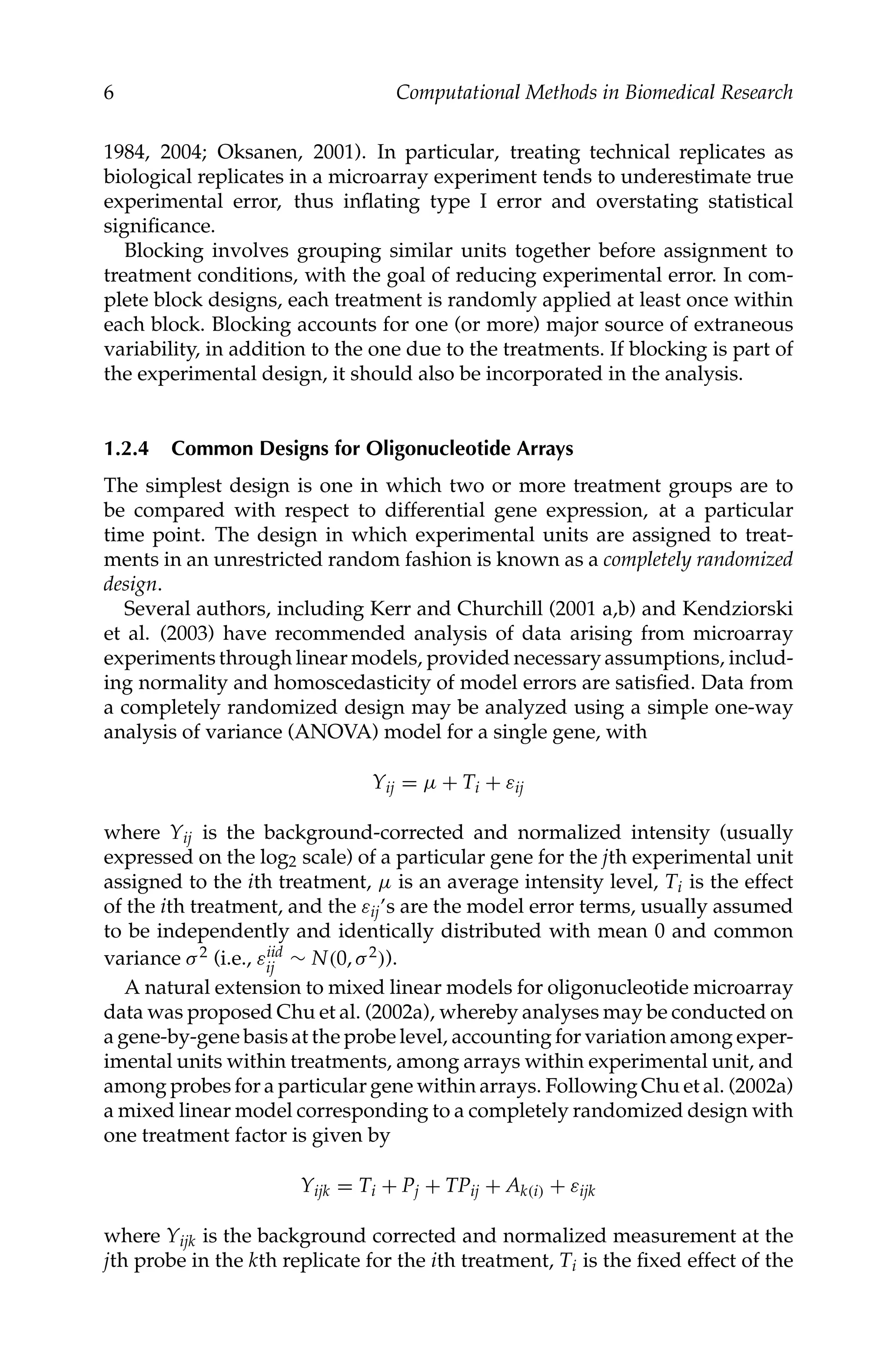 C5777: “c5777_c001” — 2007/10/27 — 13:02 — page 6 — #6
6 Computational Methods in Biomedical Research
1984, 2004; Oksanen, 2001). In particular, treating technical replicates as
biological replicates in a microarray experiment tends to underestimate true
experimental error, thus inﬂating type I error and overstating statistical
signiﬁcance.
Blocking involves grouping similar units together before assignment to
treatment conditions, with the goal of reducing experimental error. In com-
plete block designs, each treatment is randomly applied at least once within
each block. Blocking accounts for one (or more) major source of extraneous
variability, in addition to the one due to the treatments. If blocking is part of
the experimental design, it should also be incorporated in the analysis.
1.2.4 Common Designs for Oligonucleotide Arrays
The simplest design is one in which two or more treatment groups are to
be compared with respect to differential gene expression, at a particular
time point. The design in which experimental units are assigned to treat-
ments in an unrestricted random fashion is known as a completely randomized
design.
Several authors, including Kerr and Churchill (2001 a,b) and Kendziorski
et al. (2003) have recommended analysis of data arising from microarray
experiments through linear models, provided necessary assumptions, includ-
ing normality and homoscedasticity of model errors are satisﬁed. Data from
a completely randomized design may be analyzed using a simple one-way
analysis of variance (ANOVA) model for a single gene, with
Yij = µ + Ti + εij
where Yij is the background-corrected and normalized intensity (usually
expressed on the log2 scale) of a particular gene for the jth experimental unit
assigned to the ith treatment, µ is an average intensity level, Ti is the effect
of the ith treatment, and the εij’s are the model error terms, usually assumed
to be independently and identically distributed with mean 0 and common
variance σ2 (i.e., εiid
ij ∼ N(0, σ2)).
A natural extension to mixed linear models for oligonucleotide microarray
data was proposed Chu et al. (2002a), whereby analyses may be conducted on
a gene-by-gene basis at the probe level, accounting for variation among exper-
imental units within treatments, among arrays within experimental unit, and
among probes for a particular gene within arrays. Following Chu et al. (2002a)
a mixed linear model corresponding to a completely randomized design with
one treatment factor is given by
Yijk = Ti + Pj + TPij + Ak(i) + εijk
where Yijk is the background corrected and normalized measurement at the
jth probe in the kth replicate for the ith treatment, Ti is the ﬁxed effect of the
 