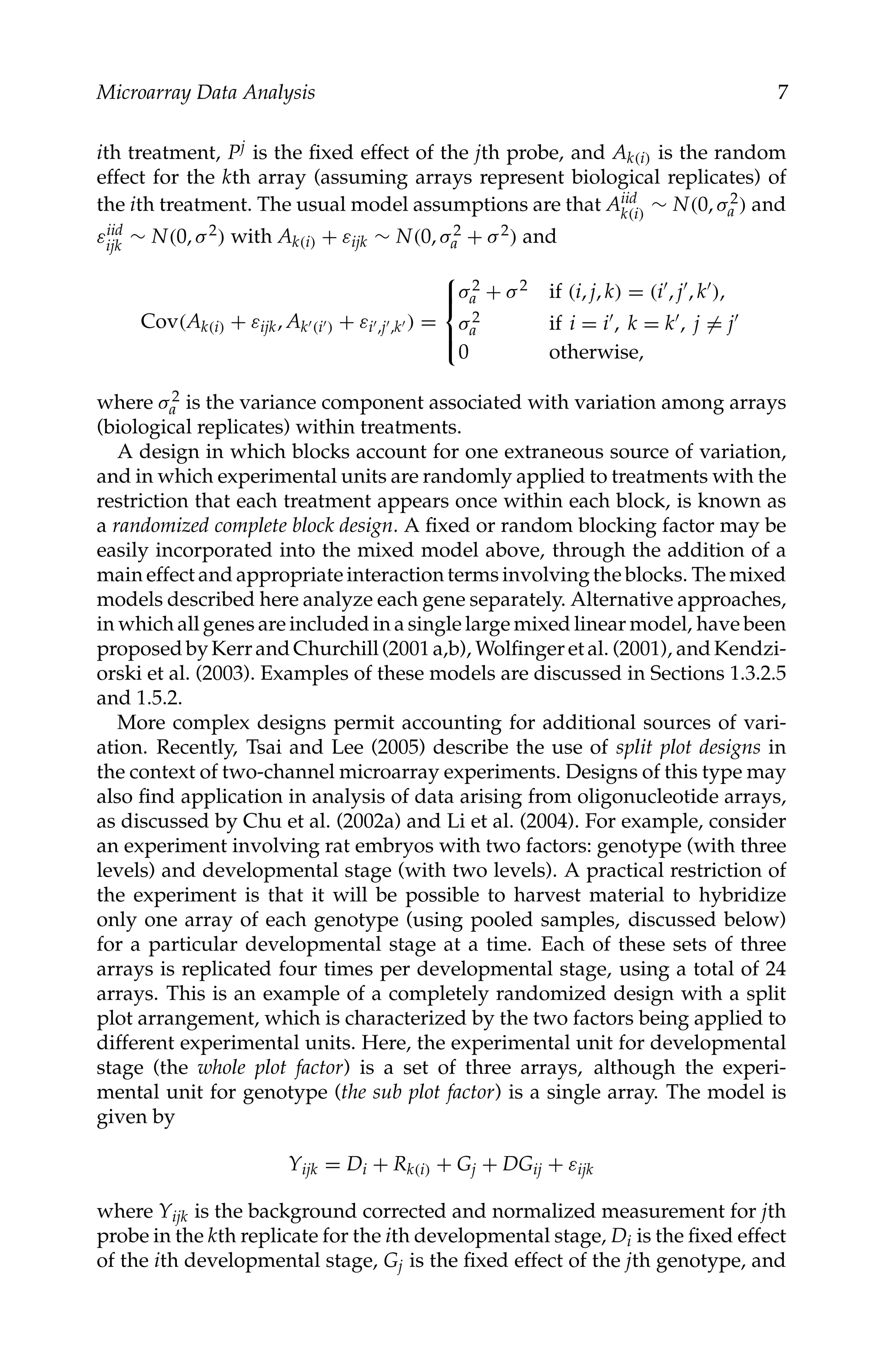 C5777: “c5777_c001” — 2007/10/27 — 13:02 — page 7 — #7
Microarray Data Analysis 7
ith treatment, Pj is the ﬁxed effect of the jth probe, and Ak(i) is the random
effect for the kth array (assuming arrays represent biological replicates) of
the ith treatment. The usual model assumptions are that Aiid
k(i) ∼ N(0, σ2
a ) and
εiid
ijk ∼ N(0, σ2) with Ak(i) + εijk ∼ N(0, σ2
a + σ2) and
Cov(Ak(i) + εijk, Ak(i) + εi,j,k ) =





σ2
a + σ2 if (i, j, k) = (i, j, k),
σ2
a if i = i, k = k, j = j
0 otherwise,
where σ2
a is the variance component associated with variation among arrays
(biological replicates) within treatments.
A design in which blocks account for one extraneous source of variation,
and in which experimental units are randomly applied to treatments with the
restriction that each treatment appears once within each block, is known as
a randomized complete block design. A ﬁxed or random blocking factor may be
easily incorporated into the mixed model above, through the addition of a
main effect and appropriate interaction terms involving the blocks. The mixed
models described here analyze each gene separately. Alternative approaches,
in which all genes are included in a single large mixed linear model, have been
proposedbyKerrandChurchill(2001a,b), Wolﬁngeretal. (2001), andKendzi-
orski et al. (2003). Examples of these models are discussed in Sections 1.3.2.5
and 1.5.2.
More complex designs permit accounting for additional sources of vari-
ation. Recently, Tsai and Lee (2005) describe the use of split plot designs in
the context of two-channel microarray experiments. Designs of this type may
also ﬁnd application in analysis of data arising from oligonucleotide arrays,
as discussed by Chu et al. (2002a) and Li et al. (2004). For example, consider
an experiment involving rat embryos with two factors: genotype (with three
levels) and developmental stage (with two levels). A practical restriction of
the experiment is that it will be possible to harvest material to hybridize
only one array of each genotype (using pooled samples, discussed below)
for a particular developmental stage at a time. Each of these sets of three
arrays is replicated four times per developmental stage, using a total of 24
arrays. This is an example of a completely randomized design with a split
plot arrangement, which is characterized by the two factors being applied to
different experimental units. Here, the experimental unit for developmental
stage (the whole plot factor) is a set of three arrays, although the experi-
mental unit for genotype (the sub plot factor) is a single array. The model is
given by
Yijk = Di + Rk(i) + Gj + DGij + εijk
where Yijk is the background corrected and normalized measurement for jth
probe in the kth replicate for the ith developmental stage, Di is the ﬁxed effect
of the ith developmental stage, Gj is the ﬁxed effect of the jth genotype, and
 
