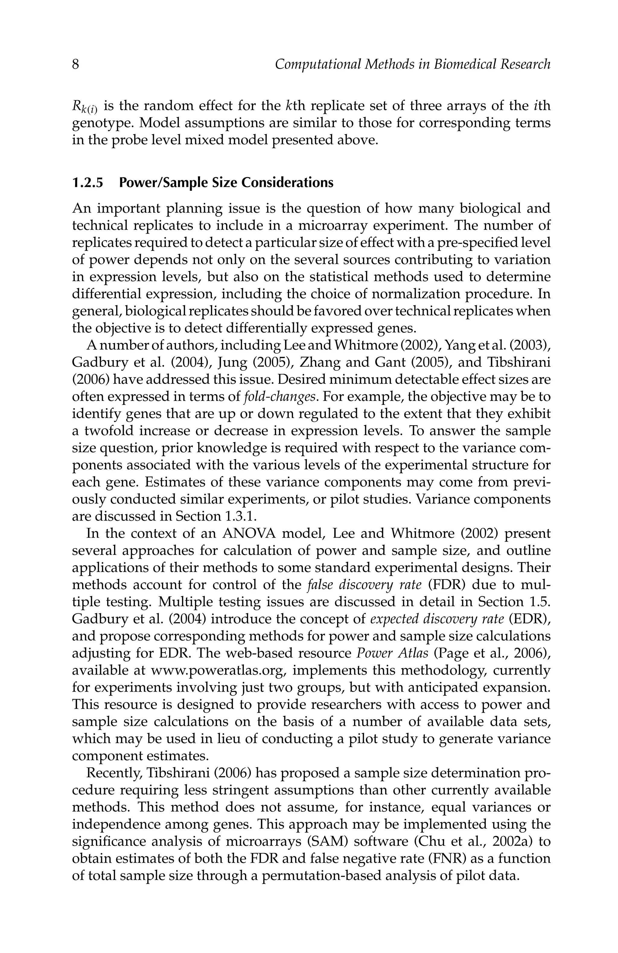 C5777: “c5777_c001” — 2007/10/27 — 13:02 — page 8 — #8
8 Computational Methods in Biomedical Research
Rk(i) is the random effect for the kth replicate set of three arrays of the ith
genotype. Model assumptions are similar to those for corresponding terms
in the probe level mixed model presented above.
1.2.5 Power/Sample Size Considerations
An important planning issue is the question of how many biological and
technical replicates to include in a microarray experiment. The number of
replicates required to detect a particular size of effect with a pre-speciﬁed level
of power depends not only on the several sources contributing to variation
in expression levels, but also on the statistical methods used to determine
differential expression, including the choice of normalization procedure. In
general, biological replicates should be favored over technical replicates when
the objective is to detect differentially expressed genes.
A number of authors, including Lee and Whitmore (2002), Yang et al. (2003),
Gadbury et al. (2004), Jung (2005), Zhang and Gant (2005), and Tibshirani
(2006) have addressed this issue. Desired minimum detectable effect sizes are
often expressed in terms of fold-changes. For example, the objective may be to
identify genes that are up or down regulated to the extent that they exhibit
a twofold increase or decrease in expression levels. To answer the sample
size question, prior knowledge is required with respect to the variance com-
ponents associated with the various levels of the experimental structure for
each gene. Estimates of these variance components may come from previ-
ously conducted similar experiments, or pilot studies. Variance components
are discussed in Section 1.3.1.
In the context of an ANOVA model, Lee and Whitmore (2002) present
several approaches for calculation of power and sample size, and outline
applications of their methods to some standard experimental designs. Their
methods account for control of the false discovery rate (FDR) due to mul-
tiple testing. Multiple testing issues are discussed in detail in Section 1.5.
Gadbury et al. (2004) introduce the concept of expected discovery rate (EDR),
and propose corresponding methods for power and sample size calculations
adjusting for EDR. The web-based resource Power Atlas (Page et al., 2006),
available at www.poweratlas.org, implements this methodology, currently
for experiments involving just two groups, but with anticipated expansion.
This resource is designed to provide researchers with access to power and
sample size calculations on the basis of a number of available data sets,
which may be used in lieu of conducting a pilot study to generate variance
component estimates.
Recently, Tibshirani (2006) has proposed a sample size determination pro-
cedure requiring less stringent assumptions than other currently available
methods. This method does not assume, for instance, equal variances or
independence among genes. This approach may be implemented using the
signiﬁcance analysis of microarrays (SAM) software (Chu et al., 2002a) to
obtain estimates of both the FDR and false negative rate (FNR) as a function
of total sample size through a permutation-based analysis of pilot data.
 